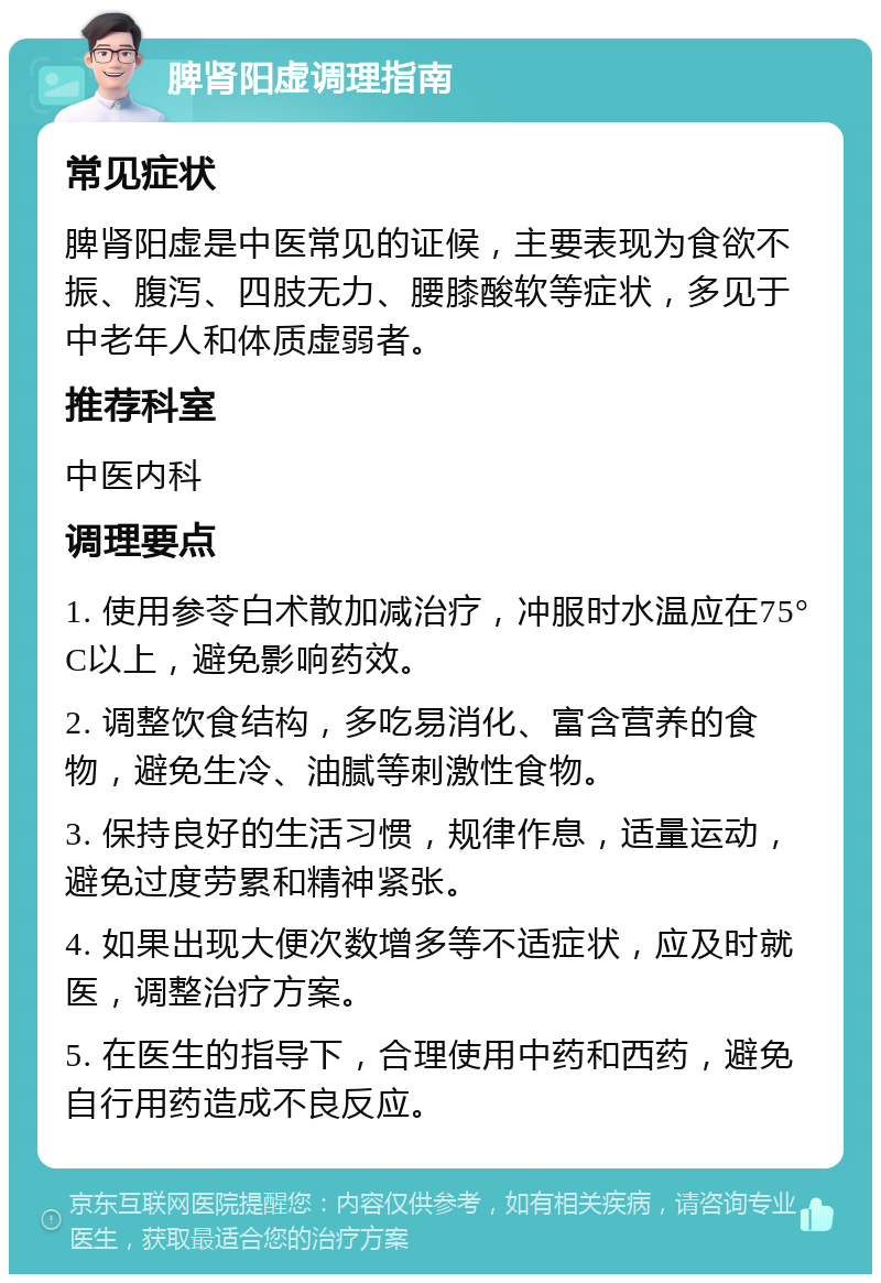 脾肾阳虚调理指南 常见症状 脾肾阳虚是中医常见的证候，主要表现为食欲不振、腹泻、四肢无力、腰膝酸软等症状，多见于中老年人和体质虚弱者。 推荐科室 中医内科 调理要点 1. 使用参苓白术散加减治疗，冲服时水温应在75°C以上，避免影响药效。 2. 调整饮食结构，多吃易消化、富含营养的食物，避免生冷、油腻等刺激性食物。 3. 保持良好的生活习惯，规律作息，适量运动，避免过度劳累和精神紧张。 4. 如果出现大便次数增多等不适症状，应及时就医，调整治疗方案。 5. 在医生的指导下，合理使用中药和西药，避免自行用药造成不良反应。