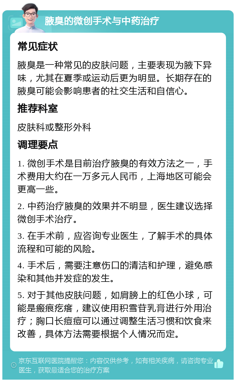 腋臭的微创手术与中药治疗 常见症状 腋臭是一种常见的皮肤问题，主要表现为腋下异味，尤其在夏季或运动后更为明显。长期存在的腋臭可能会影响患者的社交生活和自信心。 推荐科室 皮肤科或整形外科 调理要点 1. 微创手术是目前治疗腋臭的有效方法之一，手术费用大约在一万多元人民币，上海地区可能会更高一些。 2. 中药治疗腋臭的效果并不明显，医生建议选择微创手术治疗。 3. 在手术前，应咨询专业医生，了解手术的具体流程和可能的风险。 4. 手术后，需要注意伤口的清洁和护理，避免感染和其他并发症的发生。 5. 对于其他皮肤问题，如肩膀上的红色小球，可能是瘢痕疙瘩，建议使用积雪苷乳膏进行外用治疗；胸口长痘痘可以通过调整生活习惯和饮食来改善，具体方法需要根据个人情况而定。