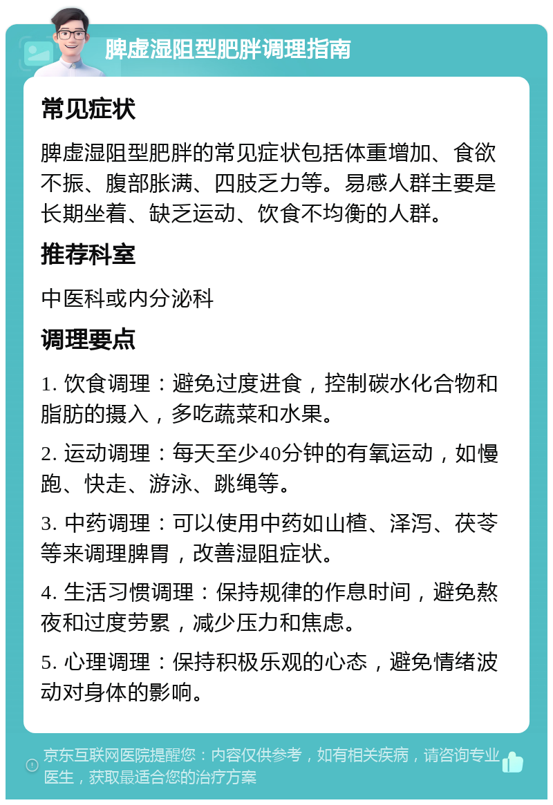 脾虚湿阻型肥胖调理指南 常见症状 脾虚湿阻型肥胖的常见症状包括体重增加、食欲不振、腹部胀满、四肢乏力等。易感人群主要是长期坐着、缺乏运动、饮食不均衡的人群。 推荐科室 中医科或内分泌科 调理要点 1. 饮食调理：避免过度进食，控制碳水化合物和脂肪的摄入，多吃蔬菜和水果。 2. 运动调理：每天至少40分钟的有氧运动，如慢跑、快走、游泳、跳绳等。 3. 中药调理：可以使用中药如山楂、泽泻、茯苓等来调理脾胃，改善湿阻症状。 4. 生活习惯调理：保持规律的作息时间，避免熬夜和过度劳累，减少压力和焦虑。 5. 心理调理：保持积极乐观的心态，避免情绪波动对身体的影响。