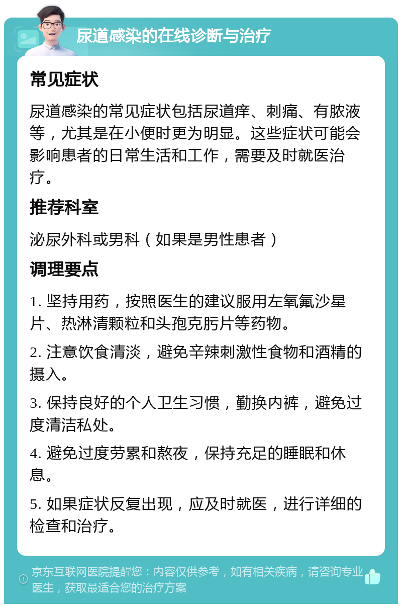 尿道感染的在线诊断与治疗 常见症状 尿道感染的常见症状包括尿道痒、刺痛、有脓液等，尤其是在小便时更为明显。这些症状可能会影响患者的日常生活和工作，需要及时就医治疗。 推荐科室 泌尿外科或男科（如果是男性患者） 调理要点 1. 坚持用药，按照医生的建议服用左氧氟沙星片、热淋清颗粒和头孢克肟片等药物。 2. 注意饮食清淡，避免辛辣刺激性食物和酒精的摄入。 3. 保持良好的个人卫生习惯，勤换内裤，避免过度清洁私处。 4. 避免过度劳累和熬夜，保持充足的睡眠和休息。 5. 如果症状反复出现，应及时就医，进行详细的检查和治疗。