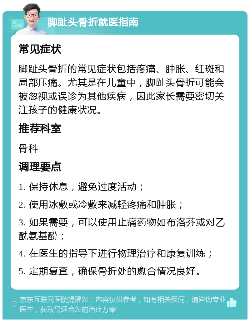 脚趾头骨折就医指南 常见症状 脚趾头骨折的常见症状包括疼痛、肿胀、红斑和局部压痛。尤其是在儿童中，脚趾头骨折可能会被忽视或误诊为其他疾病，因此家长需要密切关注孩子的健康状况。 推荐科室 骨科 调理要点 1. 保持休息，避免过度活动； 2. 使用冰敷或冷敷来减轻疼痛和肿胀； 3. 如果需要，可以使用止痛药物如布洛芬或对乙酰氨基酚； 4. 在医生的指导下进行物理治疗和康复训练； 5. 定期复查，确保骨折处的愈合情况良好。