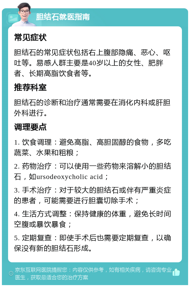 胆结石就医指南 常见症状 胆结石的常见症状包括右上腹部隐痛、恶心、呕吐等。易感人群主要是40岁以上的女性、肥胖者、长期高脂饮食者等。 推荐科室 胆结石的诊断和治疗通常需要在消化内科或肝胆外科进行。 调理要点 1. 饮食调理：避免高脂、高胆固醇的食物，多吃蔬菜、水果和粗粮； 2. 药物治疗：可以使用一些药物来溶解小的胆结石，如ursodeoxycholic acid； 3. 手术治疗：对于较大的胆结石或伴有严重炎症的患者，可能需要进行胆囊切除手术； 4. 生活方式调整：保持健康的体重，避免长时间空腹或暴饮暴食； 5. 定期复查：即使手术后也需要定期复查，以确保没有新的胆结石形成。