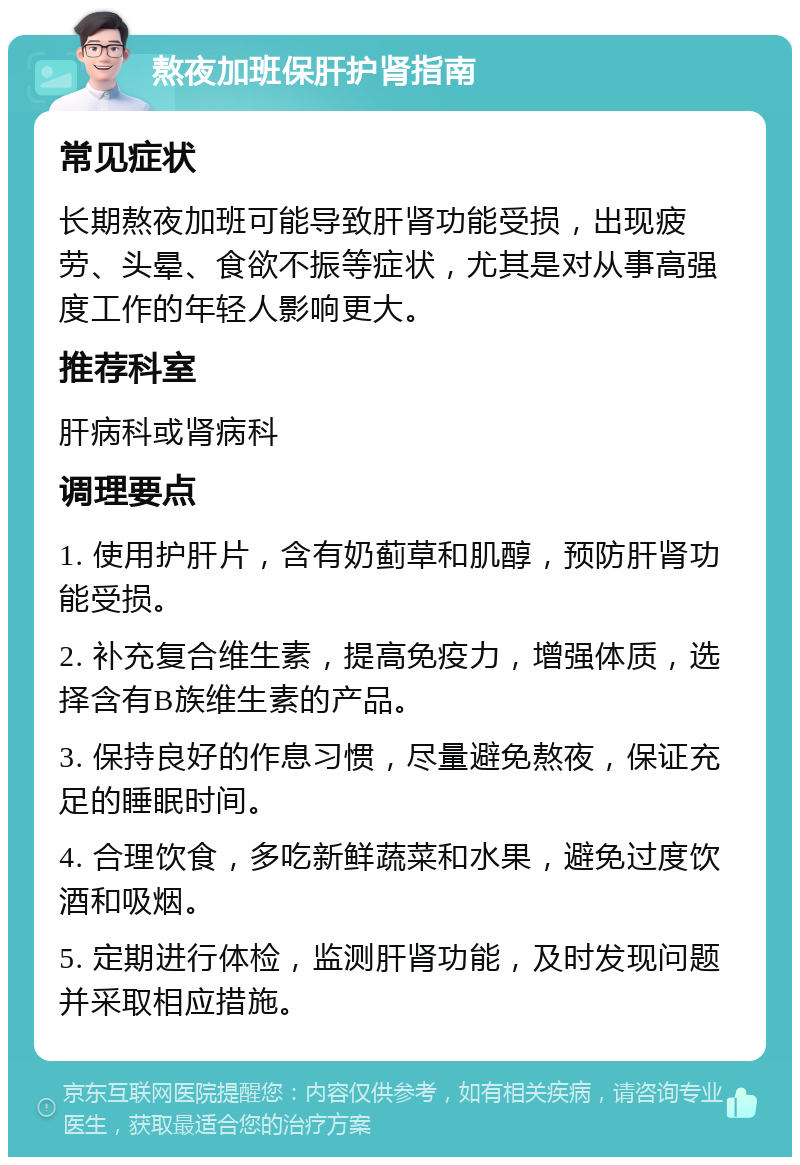 熬夜加班保肝护肾指南 常见症状 长期熬夜加班可能导致肝肾功能受损，出现疲劳、头晕、食欲不振等症状，尤其是对从事高强度工作的年轻人影响更大。 推荐科室 肝病科或肾病科 调理要点 1. 使用护肝片，含有奶蓟草和肌醇，预防肝肾功能受损。 2. 补充复合维生素，提高免疫力，增强体质，选择含有B族维生素的产品。 3. 保持良好的作息习惯，尽量避免熬夜，保证充足的睡眠时间。 4. 合理饮食，多吃新鲜蔬菜和水果，避免过度饮酒和吸烟。 5. 定期进行体检，监测肝肾功能，及时发现问题并采取相应措施。