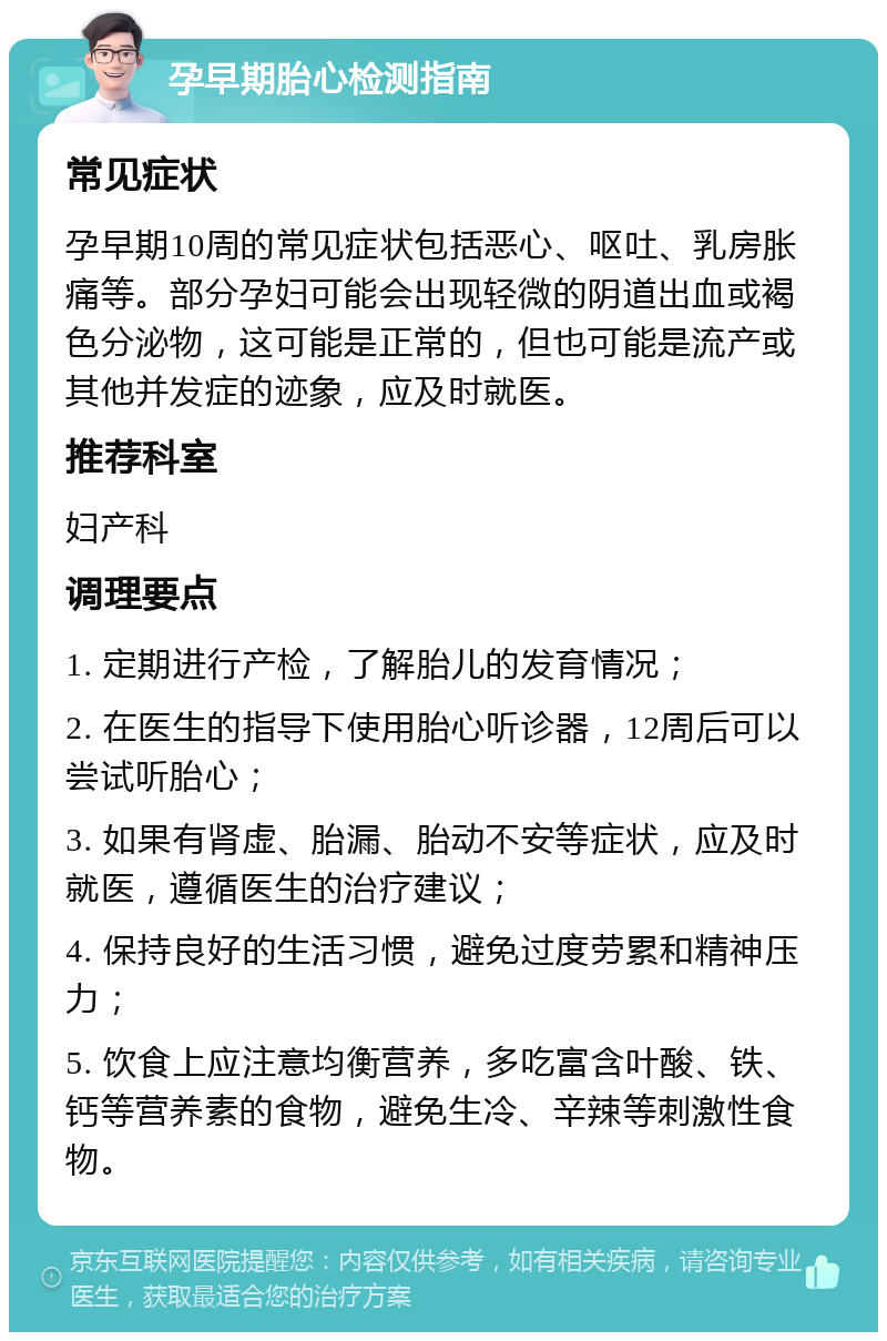 孕早期胎心检测指南 常见症状 孕早期10周的常见症状包括恶心、呕吐、乳房胀痛等。部分孕妇可能会出现轻微的阴道出血或褐色分泌物，这可能是正常的，但也可能是流产或其他并发症的迹象，应及时就医。 推荐科室 妇产科 调理要点 1. 定期进行产检，了解胎儿的发育情况； 2. 在医生的指导下使用胎心听诊器，12周后可以尝试听胎心； 3. 如果有肾虚、胎漏、胎动不安等症状，应及时就医，遵循医生的治疗建议； 4. 保持良好的生活习惯，避免过度劳累和精神压力； 5. 饮食上应注意均衡营养，多吃富含叶酸、铁、钙等营养素的食物，避免生冷、辛辣等刺激性食物。