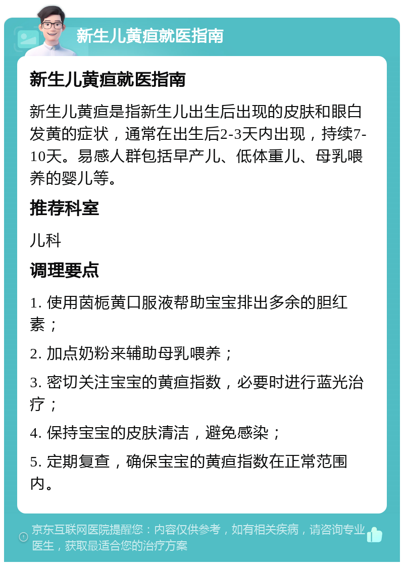 新生儿黄疸就医指南 新生儿黄疸就医指南 新生儿黄疸是指新生儿出生后出现的皮肤和眼白发黄的症状，通常在出生后2-3天内出现，持续7-10天。易感人群包括早产儿、低体重儿、母乳喂养的婴儿等。 推荐科室 儿科 调理要点 1. 使用茵栀黄口服液帮助宝宝排出多余的胆红素； 2. 加点奶粉来辅助母乳喂养； 3. 密切关注宝宝的黄疸指数，必要时进行蓝光治疗； 4. 保持宝宝的皮肤清洁，避免感染； 5. 定期复查，确保宝宝的黄疸指数在正常范围内。