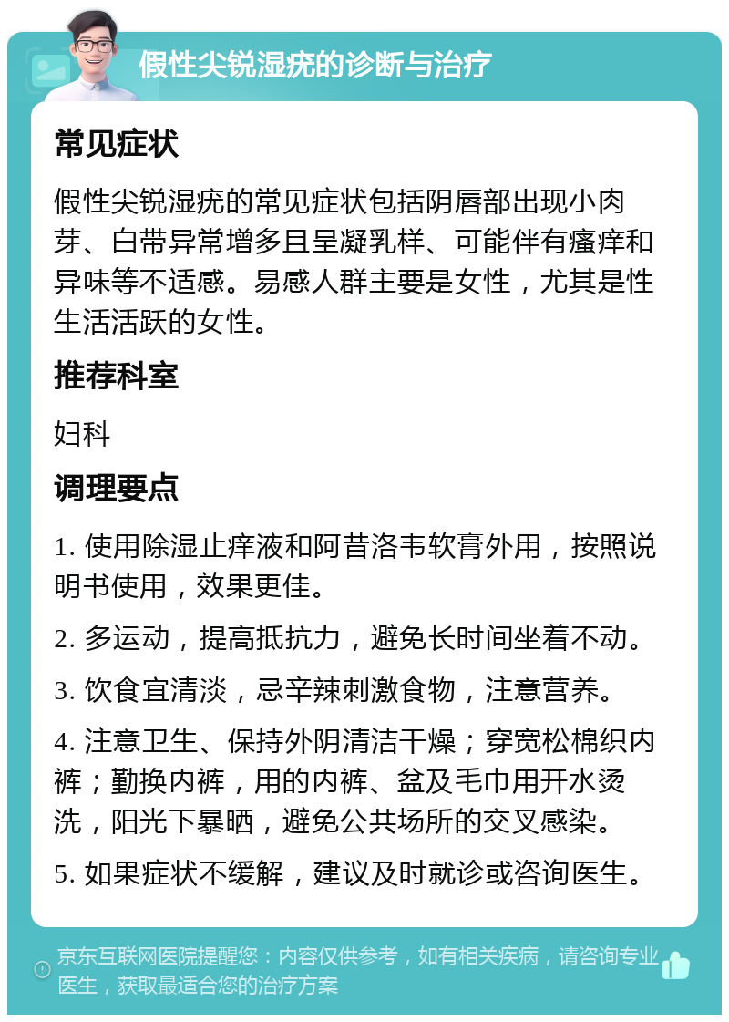 假性尖锐湿疣的诊断与治疗 常见症状 假性尖锐湿疣的常见症状包括阴唇部出现小肉芽、白带异常增多且呈凝乳样、可能伴有瘙痒和异味等不适感。易感人群主要是女性，尤其是性生活活跃的女性。 推荐科室 妇科 调理要点 1. 使用除湿止痒液和阿昔洛韦软膏外用，按照说明书使用，效果更佳。 2. 多运动，提高抵抗力，避免长时间坐着不动。 3. 饮食宜清淡，忌辛辣刺激食物，注意营养。 4. 注意卫生、保持外阴清洁干燥；穿宽松棉织内裤；勤换内裤，用的内裤、盆及毛巾用开水烫洗，阳光下暴晒，避免公共场所的交叉感染。 5. 如果症状不缓解，建议及时就诊或咨询医生。