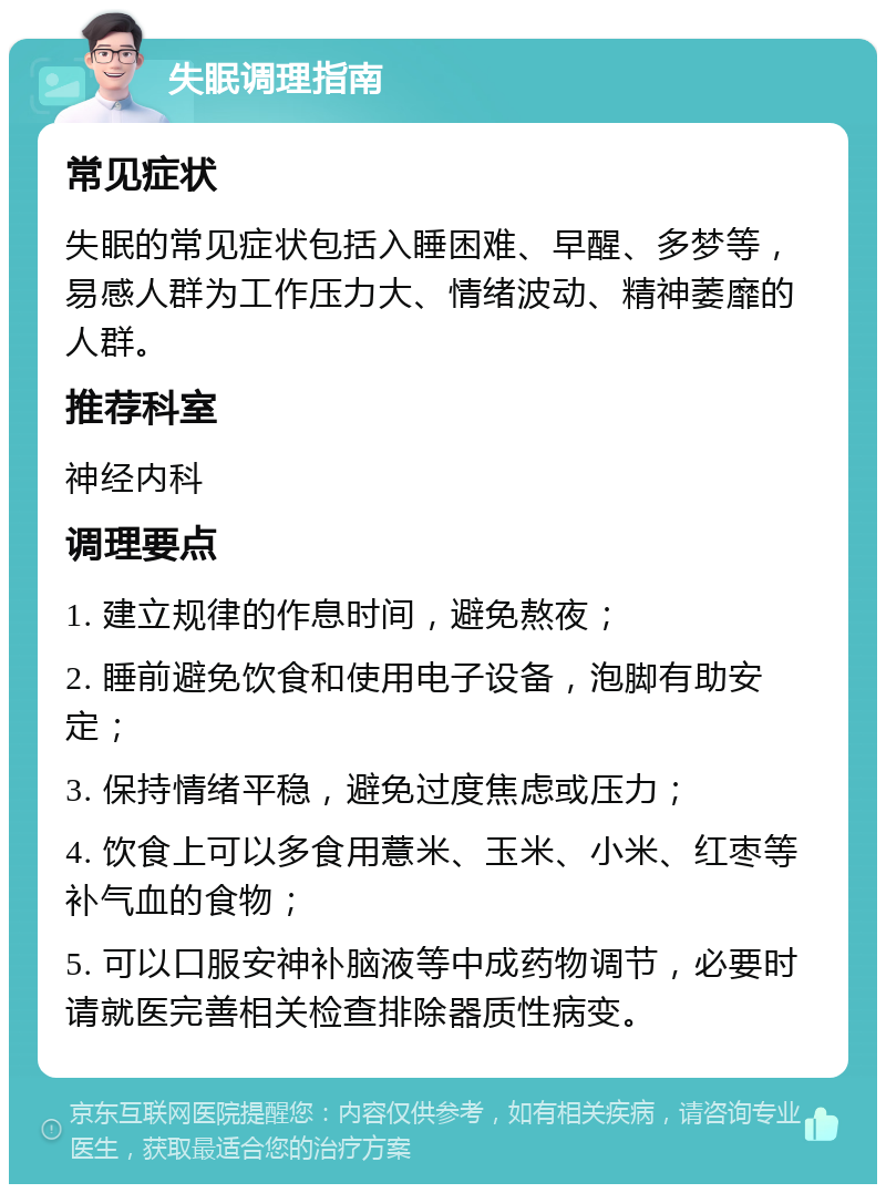 失眠调理指南 常见症状 失眠的常见症状包括入睡困难、早醒、多梦等，易感人群为工作压力大、情绪波动、精神萎靡的人群。 推荐科室 神经内科 调理要点 1. 建立规律的作息时间，避免熬夜； 2. 睡前避免饮食和使用电子设备，泡脚有助安定； 3. 保持情绪平稳，避免过度焦虑或压力； 4. 饮食上可以多食用薏米、玉米、小米、红枣等补气血的食物； 5. 可以口服安神补脑液等中成药物调节，必要时请就医完善相关检查排除器质性病变。