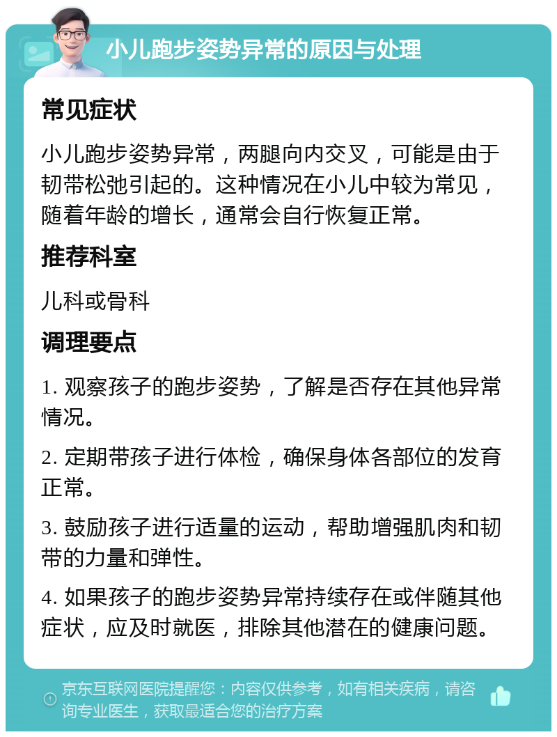 小儿跑步姿势异常的原因与处理 常见症状 小儿跑步姿势异常，两腿向内交叉，可能是由于韧带松弛引起的。这种情况在小儿中较为常见，随着年龄的增长，通常会自行恢复正常。 推荐科室 儿科或骨科 调理要点 1. 观察孩子的跑步姿势，了解是否存在其他异常情况。 2. 定期带孩子进行体检，确保身体各部位的发育正常。 3. 鼓励孩子进行适量的运动，帮助增强肌肉和韧带的力量和弹性。 4. 如果孩子的跑步姿势异常持续存在或伴随其他症状，应及时就医，排除其他潜在的健康问题。