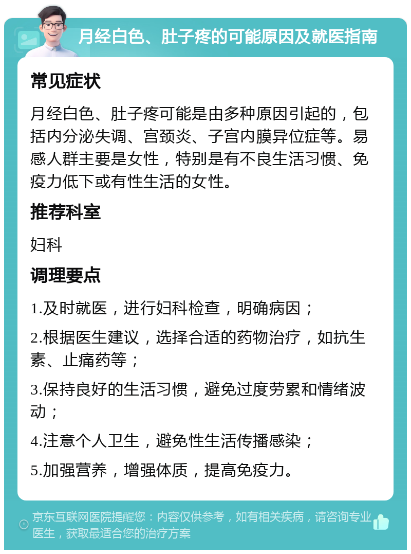 月经白色、肚子疼的可能原因及就医指南 常见症状 月经白色、肚子疼可能是由多种原因引起的，包括内分泌失调、宫颈炎、子宫内膜异位症等。易感人群主要是女性，特别是有不良生活习惯、免疫力低下或有性生活的女性。 推荐科室 妇科 调理要点 1.及时就医，进行妇科检查，明确病因； 2.根据医生建议，选择合适的药物治疗，如抗生素、止痛药等； 3.保持良好的生活习惯，避免过度劳累和情绪波动； 4.注意个人卫生，避免性生活传播感染； 5.加强营养，增强体质，提高免疫力。