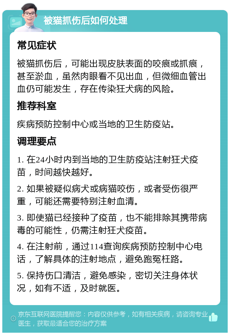 被猫抓伤后如何处理 常见症状 被猫抓伤后，可能出现皮肤表面的咬痕或抓痕，甚至淤血，虽然肉眼看不见出血，但微细血管出血仍可能发生，存在传染狂犬病的风险。 推荐科室 疾病预防控制中心或当地的卫生防疫站。 调理要点 1. 在24小时内到当地的卫生防疫站注射狂犬疫苗，时间越快越好。 2. 如果被疑似病犬或病猫咬伤，或者受伤很严重，可能还需要特别注射血清。 3. 即使猫已经接种了疫苗，也不能排除其携带病毒的可能性，仍需注射狂犬疫苗。 4. 在注射前，通过114查询疾病预防控制中心电话，了解具体的注射地点，避免跑冤枉路。 5. 保持伤口清洁，避免感染，密切关注身体状况，如有不适，及时就医。