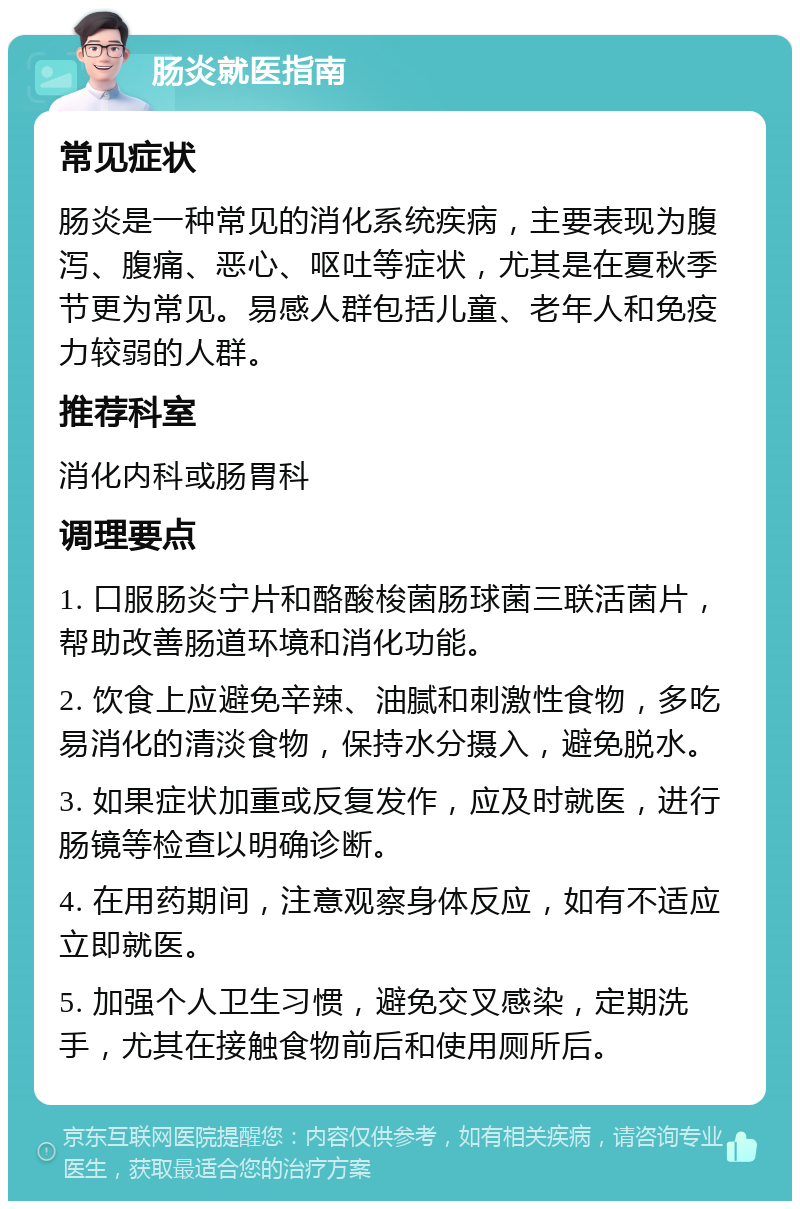 肠炎就医指南 常见症状 肠炎是一种常见的消化系统疾病，主要表现为腹泻、腹痛、恶心、呕吐等症状，尤其是在夏秋季节更为常见。易感人群包括儿童、老年人和免疫力较弱的人群。 推荐科室 消化内科或肠胃科 调理要点 1. 口服肠炎宁片和酪酸梭菌肠球菌三联活菌片，帮助改善肠道环境和消化功能。 2. 饮食上应避免辛辣、油腻和刺激性食物，多吃易消化的清淡食物，保持水分摄入，避免脱水。 3. 如果症状加重或反复发作，应及时就医，进行肠镜等检查以明确诊断。 4. 在用药期间，注意观察身体反应，如有不适应立即就医。 5. 加强个人卫生习惯，避免交叉感染，定期洗手，尤其在接触食物前后和使用厕所后。