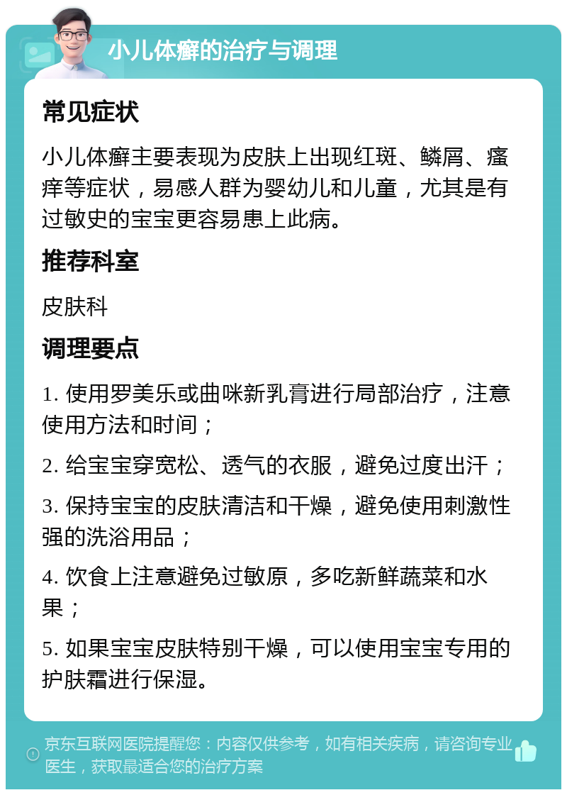 小儿体癣的治疗与调理 常见症状 小儿体癣主要表现为皮肤上出现红斑、鳞屑、瘙痒等症状，易感人群为婴幼儿和儿童，尤其是有过敏史的宝宝更容易患上此病。 推荐科室 皮肤科 调理要点 1. 使用罗美乐或曲咪新乳膏进行局部治疗，注意使用方法和时间； 2. 给宝宝穿宽松、透气的衣服，避免过度出汗； 3. 保持宝宝的皮肤清洁和干燥，避免使用刺激性强的洗浴用品； 4. 饮食上注意避免过敏原，多吃新鲜蔬菜和水果； 5. 如果宝宝皮肤特别干燥，可以使用宝宝专用的护肤霜进行保湿。