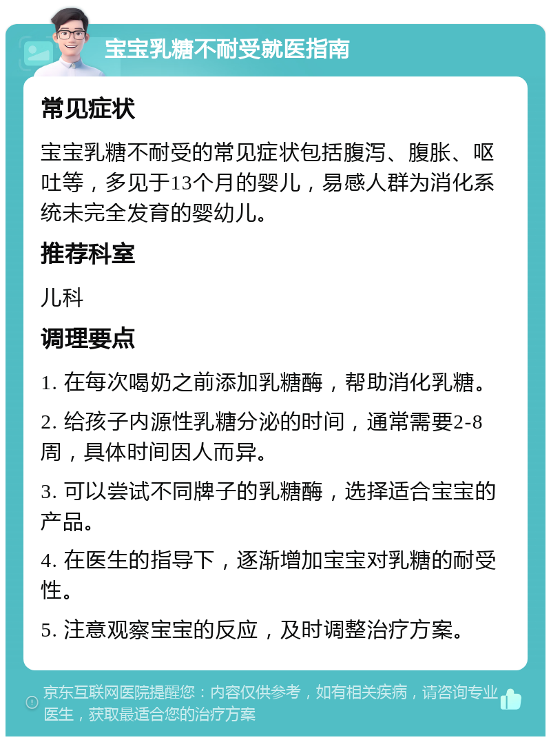 宝宝乳糖不耐受就医指南 常见症状 宝宝乳糖不耐受的常见症状包括腹泻、腹胀、呕吐等，多见于13个月的婴儿，易感人群为消化系统未完全发育的婴幼儿。 推荐科室 儿科 调理要点 1. 在每次喝奶之前添加乳糖酶，帮助消化乳糖。 2. 给孩子内源性乳糖分泌的时间，通常需要2-8周，具体时间因人而异。 3. 可以尝试不同牌子的乳糖酶，选择适合宝宝的产品。 4. 在医生的指导下，逐渐增加宝宝对乳糖的耐受性。 5. 注意观察宝宝的反应，及时调整治疗方案。