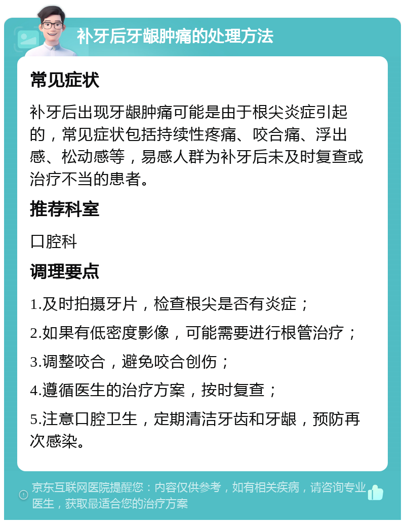 补牙后牙龈肿痛的处理方法 常见症状 补牙后出现牙龈肿痛可能是由于根尖炎症引起的，常见症状包括持续性疼痛、咬合痛、浮出感、松动感等，易感人群为补牙后未及时复查或治疗不当的患者。 推荐科室 口腔科 调理要点 1.及时拍摄牙片，检查根尖是否有炎症； 2.如果有低密度影像，可能需要进行根管治疗； 3.调整咬合，避免咬合创伤； 4.遵循医生的治疗方案，按时复查； 5.注意口腔卫生，定期清洁牙齿和牙龈，预防再次感染。