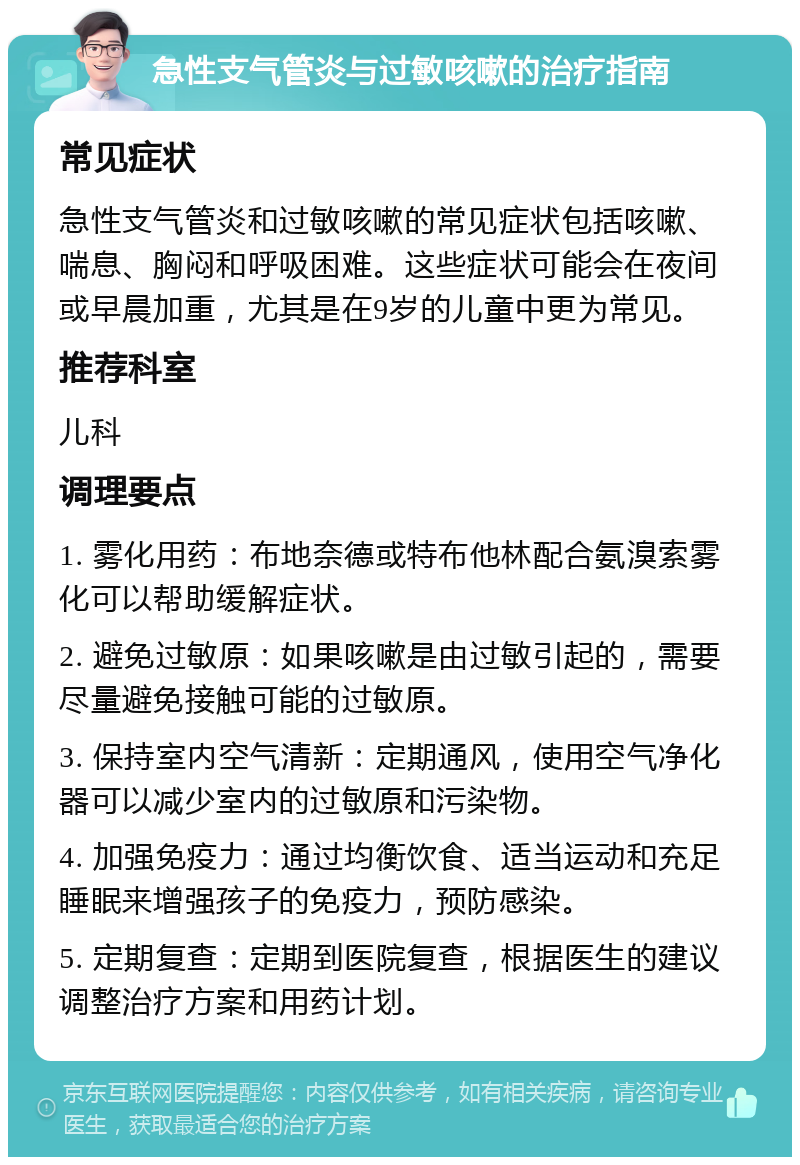 急性支气管炎与过敏咳嗽的治疗指南 常见症状 急性支气管炎和过敏咳嗽的常见症状包括咳嗽、喘息、胸闷和呼吸困难。这些症状可能会在夜间或早晨加重，尤其是在9岁的儿童中更为常见。 推荐科室 儿科 调理要点 1. 雾化用药：布地奈德或特布他林配合氨溴索雾化可以帮助缓解症状。 2. 避免过敏原：如果咳嗽是由过敏引起的，需要尽量避免接触可能的过敏原。 3. 保持室内空气清新：定期通风，使用空气净化器可以减少室内的过敏原和污染物。 4. 加强免疫力：通过均衡饮食、适当运动和充足睡眠来增强孩子的免疫力，预防感染。 5. 定期复查：定期到医院复查，根据医生的建议调整治疗方案和用药计划。