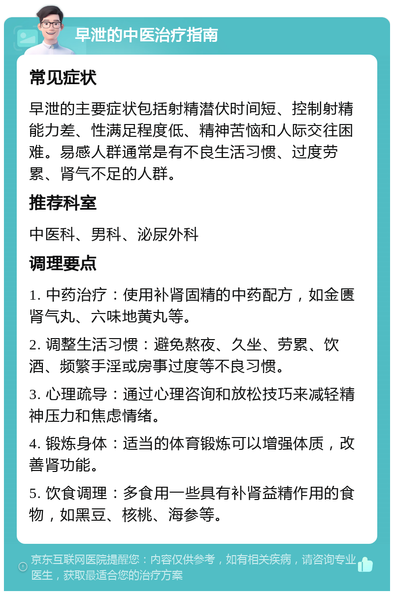 早泄的中医治疗指南 常见症状 早泄的主要症状包括射精潜伏时间短、控制射精能力差、性满足程度低、精神苦恼和人际交往困难。易感人群通常是有不良生活习惯、过度劳累、肾气不足的人群。 推荐科室 中医科、男科、泌尿外科 调理要点 1. 中药治疗：使用补肾固精的中药配方，如金匮肾气丸、六味地黄丸等。 2. 调整生活习惯：避免熬夜、久坐、劳累、饮酒、频繁手淫或房事过度等不良习惯。 3. 心理疏导：通过心理咨询和放松技巧来减轻精神压力和焦虑情绪。 4. 锻炼身体：适当的体育锻炼可以增强体质，改善肾功能。 5. 饮食调理：多食用一些具有补肾益精作用的食物，如黑豆、核桃、海参等。