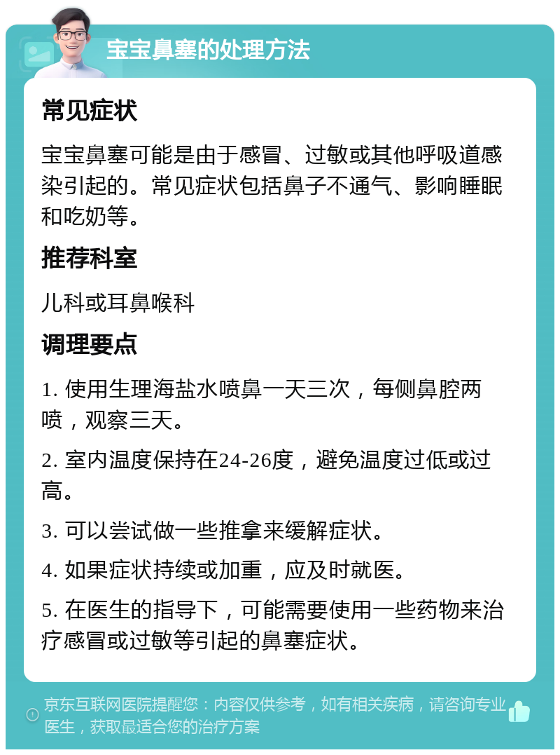 宝宝鼻塞的处理方法 常见症状 宝宝鼻塞可能是由于感冒、过敏或其他呼吸道感染引起的。常见症状包括鼻子不通气、影响睡眠和吃奶等。 推荐科室 儿科或耳鼻喉科 调理要点 1. 使用生理海盐水喷鼻一天三次，每侧鼻腔两喷，观察三天。 2. 室内温度保持在24-26度，避免温度过低或过高。 3. 可以尝试做一些推拿来缓解症状。 4. 如果症状持续或加重，应及时就医。 5. 在医生的指导下，可能需要使用一些药物来治疗感冒或过敏等引起的鼻塞症状。