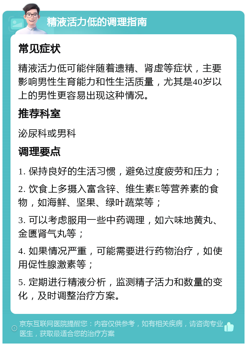 精液活力低的调理指南 常见症状 精液活力低可能伴随着遗精、肾虚等症状，主要影响男性生育能力和性生活质量，尤其是40岁以上的男性更容易出现这种情况。 推荐科室 泌尿科或男科 调理要点 1. 保持良好的生活习惯，避免过度疲劳和压力； 2. 饮食上多摄入富含锌、维生素E等营养素的食物，如海鲜、坚果、绿叶蔬菜等； 3. 可以考虑服用一些中药调理，如六味地黄丸、金匮肾气丸等； 4. 如果情况严重，可能需要进行药物治疗，如使用促性腺激素等； 5. 定期进行精液分析，监测精子活力和数量的变化，及时调整治疗方案。