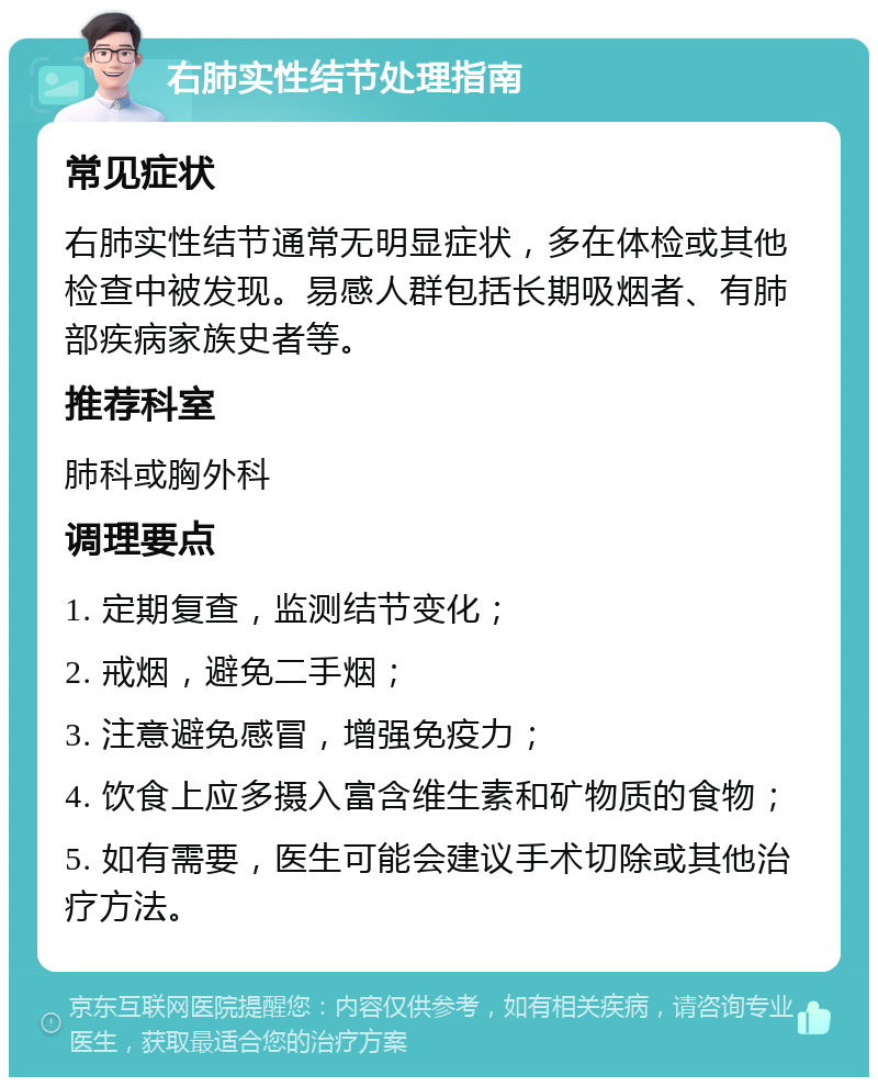 右肺实性结节处理指南 常见症状 右肺实性结节通常无明显症状，多在体检或其他检查中被发现。易感人群包括长期吸烟者、有肺部疾病家族史者等。 推荐科室 肺科或胸外科 调理要点 1. 定期复查，监测结节变化； 2. 戒烟，避免二手烟； 3. 注意避免感冒，增强免疫力； 4. 饮食上应多摄入富含维生素和矿物质的食物； 5. 如有需要，医生可能会建议手术切除或其他治疗方法。