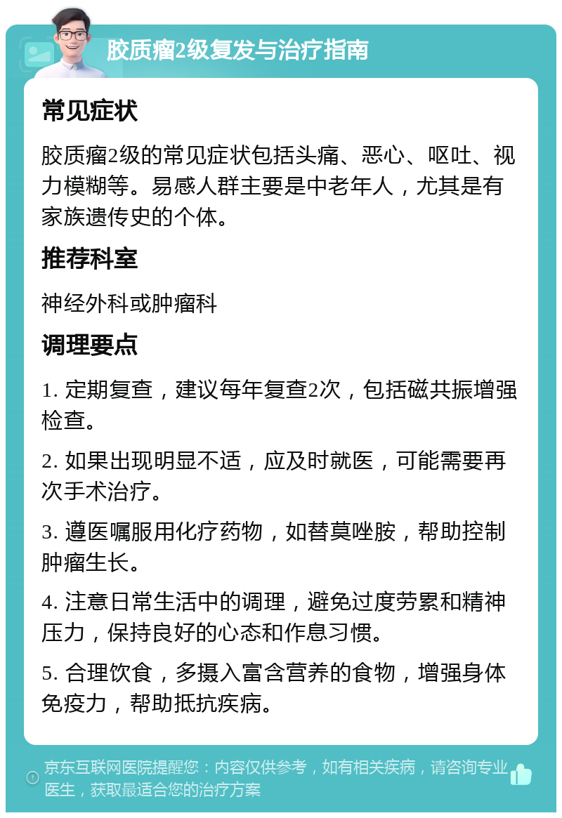 胶质瘤2级复发与治疗指南 常见症状 胶质瘤2级的常见症状包括头痛、恶心、呕吐、视力模糊等。易感人群主要是中老年人，尤其是有家族遗传史的个体。 推荐科室 神经外科或肿瘤科 调理要点 1. 定期复查，建议每年复查2次，包括磁共振增强检查。 2. 如果出现明显不适，应及时就医，可能需要再次手术治疗。 3. 遵医嘱服用化疗药物，如替莫唑胺，帮助控制肿瘤生长。 4. 注意日常生活中的调理，避免过度劳累和精神压力，保持良好的心态和作息习惯。 5. 合理饮食，多摄入富含营养的食物，增强身体免疫力，帮助抵抗疾病。