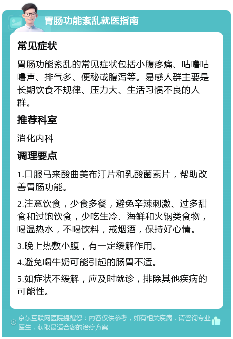 胃肠功能紊乱就医指南 常见症状 胃肠功能紊乱的常见症状包括小腹疼痛、咕噜咕噜声、排气多、便秘或腹泻等。易感人群主要是长期饮食不规律、压力大、生活习惯不良的人群。 推荐科室 消化内科 调理要点 1.口服马来酸曲美布汀片和乳酸菌素片，帮助改善胃肠功能。 2.注意饮食，少食多餐，避免辛辣刺激、过多甜食和过饱饮食，少吃生冷、海鲜和火锅类食物，喝温热水，不喝饮料，戒烟酒，保持好心情。 3.晚上热敷小腹，有一定缓解作用。 4.避免喝牛奶可能引起的肠胃不适。 5.如症状不缓解，应及时就诊，排除其他疾病的可能性。