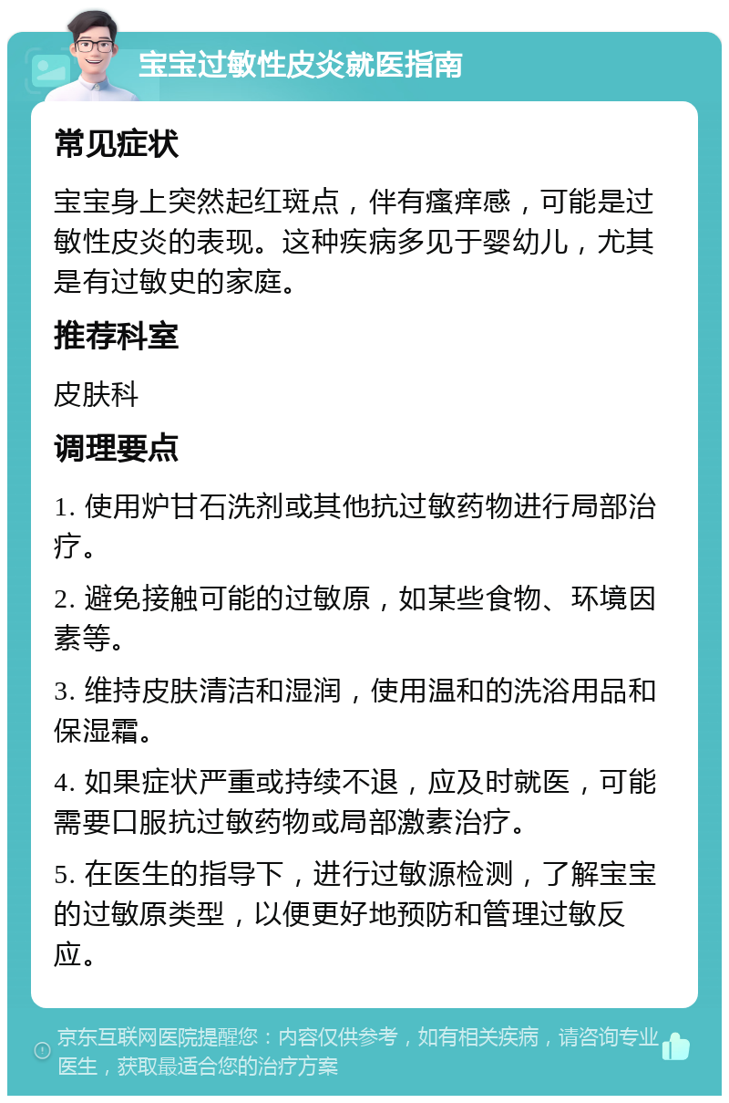 宝宝过敏性皮炎就医指南 常见症状 宝宝身上突然起红斑点，伴有瘙痒感，可能是过敏性皮炎的表现。这种疾病多见于婴幼儿，尤其是有过敏史的家庭。 推荐科室 皮肤科 调理要点 1. 使用炉甘石洗剂或其他抗过敏药物进行局部治疗。 2. 避免接触可能的过敏原，如某些食物、环境因素等。 3. 维持皮肤清洁和湿润，使用温和的洗浴用品和保湿霜。 4. 如果症状严重或持续不退，应及时就医，可能需要口服抗过敏药物或局部激素治疗。 5. 在医生的指导下，进行过敏源检测，了解宝宝的过敏原类型，以便更好地预防和管理过敏反应。