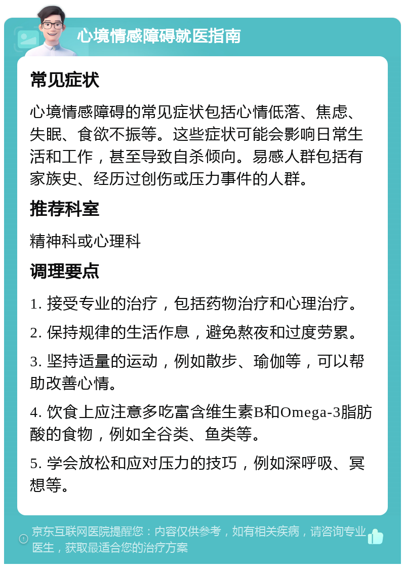 心境情感障碍就医指南 常见症状 心境情感障碍的常见症状包括心情低落、焦虑、失眠、食欲不振等。这些症状可能会影响日常生活和工作，甚至导致自杀倾向。易感人群包括有家族史、经历过创伤或压力事件的人群。 推荐科室 精神科或心理科 调理要点 1. 接受专业的治疗，包括药物治疗和心理治疗。 2. 保持规律的生活作息，避免熬夜和过度劳累。 3. 坚持适量的运动，例如散步、瑜伽等，可以帮助改善心情。 4. 饮食上应注意多吃富含维生素B和Omega-3脂肪酸的食物，例如全谷类、鱼类等。 5. 学会放松和应对压力的技巧，例如深呼吸、冥想等。