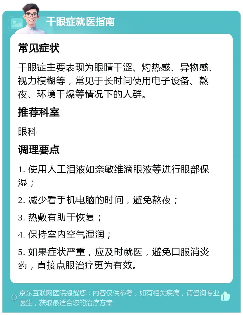 干眼症就医指南 常见症状 干眼症主要表现为眼睛干涩、灼热感、异物感、视力模糊等，常见于长时间使用电子设备、熬夜、环境干燥等情况下的人群。 推荐科室 眼科 调理要点 1. 使用人工泪液如奈敏维滴眼液等进行眼部保湿； 2. 减少看手机电脑的时间，避免熬夜； 3. 热敷有助于恢复； 4. 保持室内空气湿润； 5. 如果症状严重，应及时就医，避免口服消炎药，直接点眼治疗更为有效。