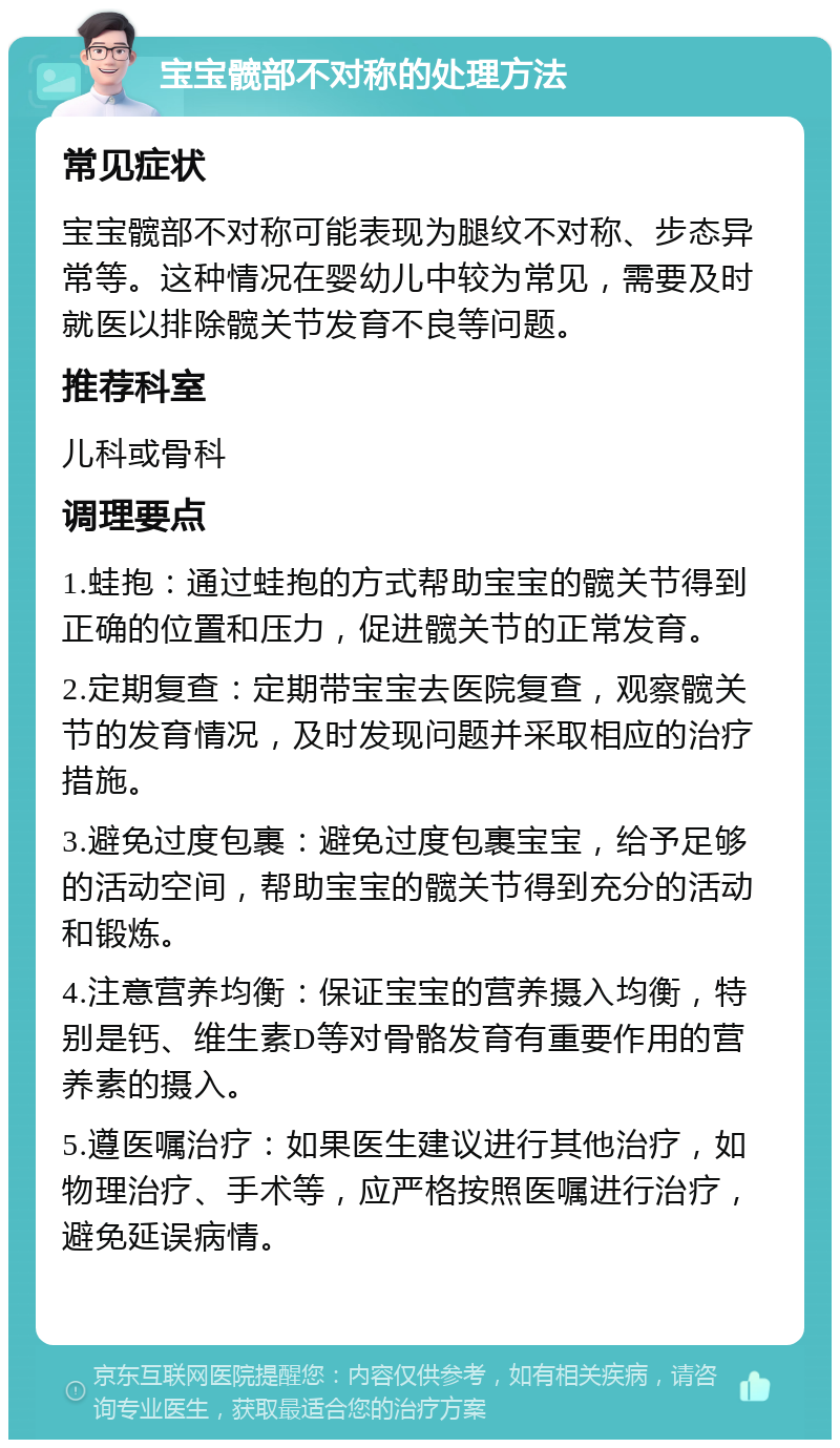 宝宝髋部不对称的处理方法 常见症状 宝宝髋部不对称可能表现为腿纹不对称、步态异常等。这种情况在婴幼儿中较为常见，需要及时就医以排除髋关节发育不良等问题。 推荐科室 儿科或骨科 调理要点 1.蛙抱：通过蛙抱的方式帮助宝宝的髋关节得到正确的位置和压力，促进髋关节的正常发育。 2.定期复查：定期带宝宝去医院复查，观察髋关节的发育情况，及时发现问题并采取相应的治疗措施。 3.避免过度包裹：避免过度包裹宝宝，给予足够的活动空间，帮助宝宝的髋关节得到充分的活动和锻炼。 4.注意营养均衡：保证宝宝的营养摄入均衡，特别是钙、维生素D等对骨骼发育有重要作用的营养素的摄入。 5.遵医嘱治疗：如果医生建议进行其他治疗，如物理治疗、手术等，应严格按照医嘱进行治疗，避免延误病情。