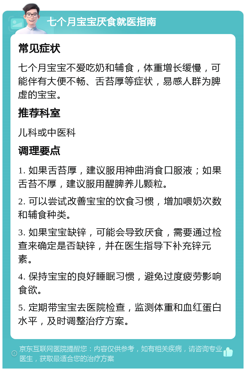 七个月宝宝厌食就医指南 常见症状 七个月宝宝不爱吃奶和辅食，体重增长缓慢，可能伴有大便不畅、舌苔厚等症状，易感人群为脾虚的宝宝。 推荐科室 儿科或中医科 调理要点 1. 如果舌苔厚，建议服用神曲消食口服液；如果舌苔不厚，建议服用醒脾养儿颗粒。 2. 可以尝试改善宝宝的饮食习惯，增加喂奶次数和辅食种类。 3. 如果宝宝缺锌，可能会导致厌食，需要通过检查来确定是否缺锌，并在医生指导下补充锌元素。 4. 保持宝宝的良好睡眠习惯，避免过度疲劳影响食欲。 5. 定期带宝宝去医院检查，监测体重和血红蛋白水平，及时调整治疗方案。