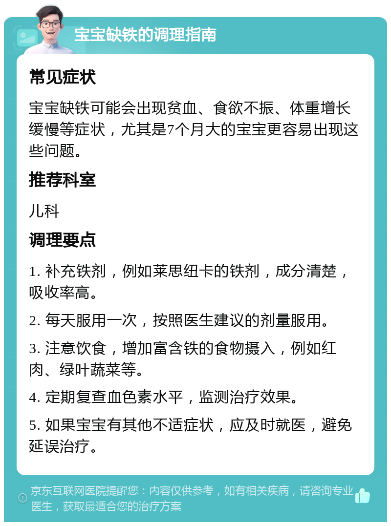 宝宝缺铁的调理指南 常见症状 宝宝缺铁可能会出现贫血、食欲不振、体重增长缓慢等症状，尤其是7个月大的宝宝更容易出现这些问题。 推荐科室 儿科 调理要点 1. 补充铁剂，例如莱思纽卡的铁剂，成分清楚，吸收率高。 2. 每天服用一次，按照医生建议的剂量服用。 3. 注意饮食，增加富含铁的食物摄入，例如红肉、绿叶蔬菜等。 4. 定期复查血色素水平，监测治疗效果。 5. 如果宝宝有其他不适症状，应及时就医，避免延误治疗。