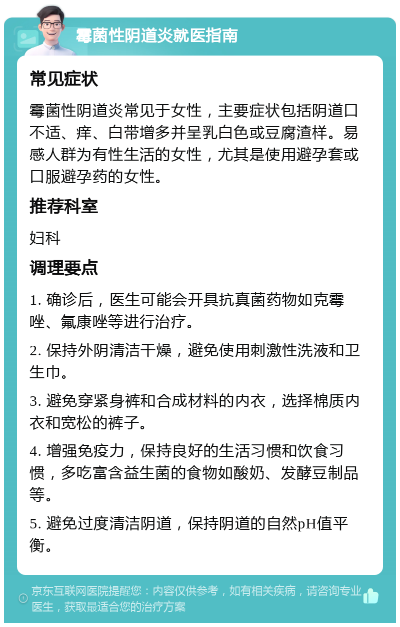 霉菌性阴道炎就医指南 常见症状 霉菌性阴道炎常见于女性，主要症状包括阴道口不适、痒、白带增多并呈乳白色或豆腐渣样。易感人群为有性生活的女性，尤其是使用避孕套或口服避孕药的女性。 推荐科室 妇科 调理要点 1. 确诊后，医生可能会开具抗真菌药物如克霉唑、氟康唑等进行治疗。 2. 保持外阴清洁干燥，避免使用刺激性洗液和卫生巾。 3. 避免穿紧身裤和合成材料的内衣，选择棉质内衣和宽松的裤子。 4. 增强免疫力，保持良好的生活习惯和饮食习惯，多吃富含益生菌的食物如酸奶、发酵豆制品等。 5. 避免过度清洁阴道，保持阴道的自然pH值平衡。