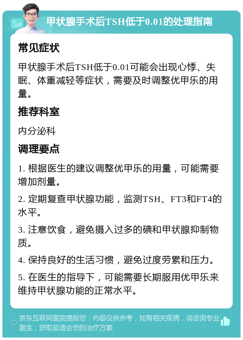 甲状腺手术后TSH低于0.01的处理指南 常见症状 甲状腺手术后TSH低于0.01可能会出现心悸、失眠、体重减轻等症状，需要及时调整优甲乐的用量。 推荐科室 内分泌科 调理要点 1. 根据医生的建议调整优甲乐的用量，可能需要增加剂量。 2. 定期复查甲状腺功能，监测TSH、FT3和FT4的水平。 3. 注意饮食，避免摄入过多的碘和甲状腺抑制物质。 4. 保持良好的生活习惯，避免过度劳累和压力。 5. 在医生的指导下，可能需要长期服用优甲乐来维持甲状腺功能的正常水平。