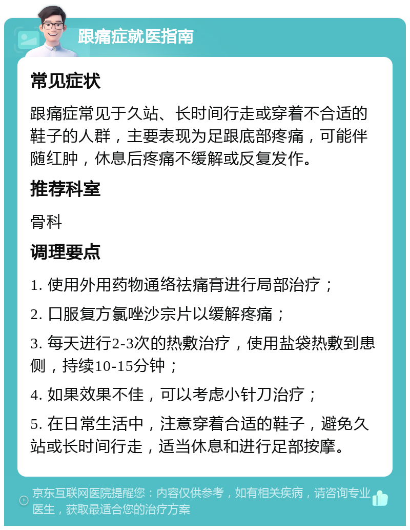 跟痛症就医指南 常见症状 跟痛症常见于久站、长时间行走或穿着不合适的鞋子的人群，主要表现为足跟底部疼痛，可能伴随红肿，休息后疼痛不缓解或反复发作。 推荐科室 骨科 调理要点 1. 使用外用药物通络祛痛膏进行局部治疗； 2. 口服复方氯唑沙宗片以缓解疼痛； 3. 每天进行2-3次的热敷治疗，使用盐袋热敷到患侧，持续10-15分钟； 4. 如果效果不佳，可以考虑小针刀治疗； 5. 在日常生活中，注意穿着合适的鞋子，避免久站或长时间行走，适当休息和进行足部按摩。