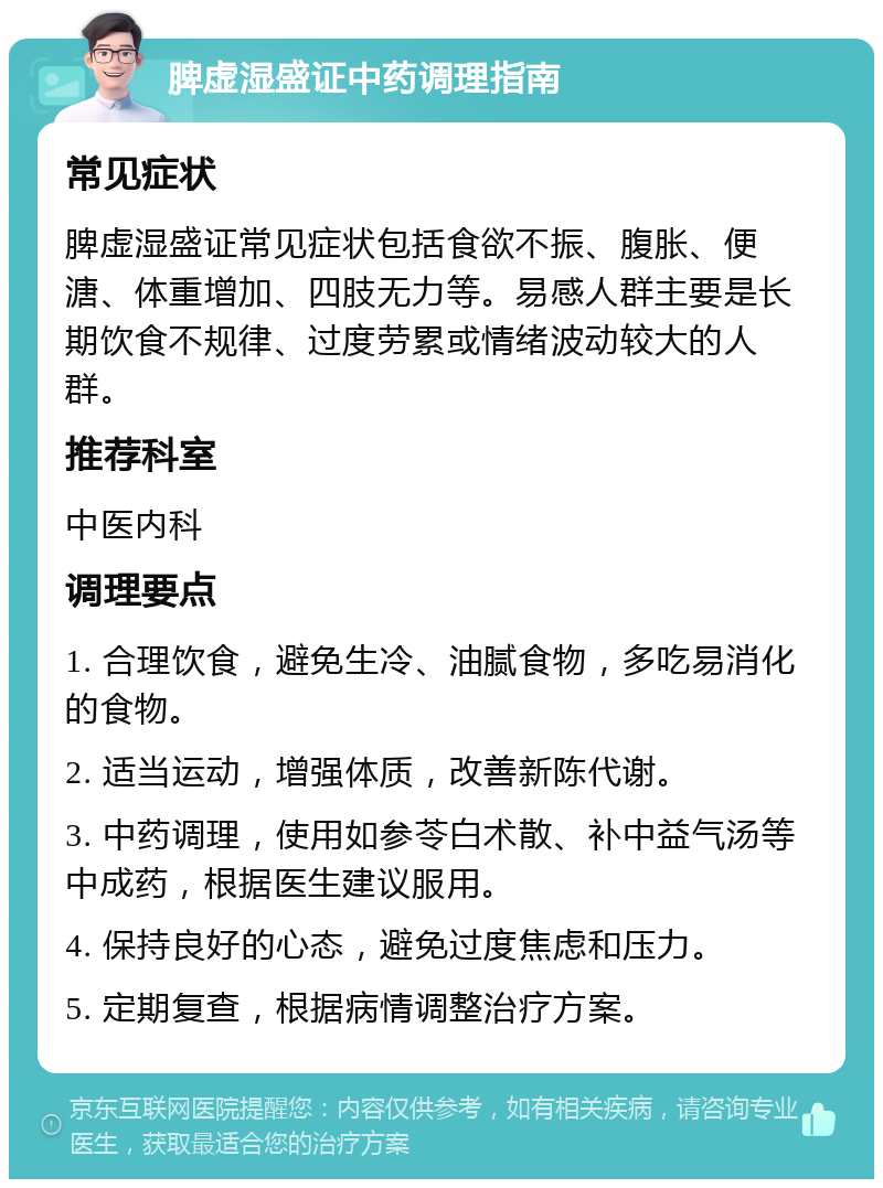 脾虚湿盛证中药调理指南 常见症状 脾虚湿盛证常见症状包括食欲不振、腹胀、便溏、体重增加、四肢无力等。易感人群主要是长期饮食不规律、过度劳累或情绪波动较大的人群。 推荐科室 中医内科 调理要点 1. 合理饮食，避免生冷、油腻食物，多吃易消化的食物。 2. 适当运动，增强体质，改善新陈代谢。 3. 中药调理，使用如参苓白术散、补中益气汤等中成药，根据医生建议服用。 4. 保持良好的心态，避免过度焦虑和压力。 5. 定期复查，根据病情调整治疗方案。