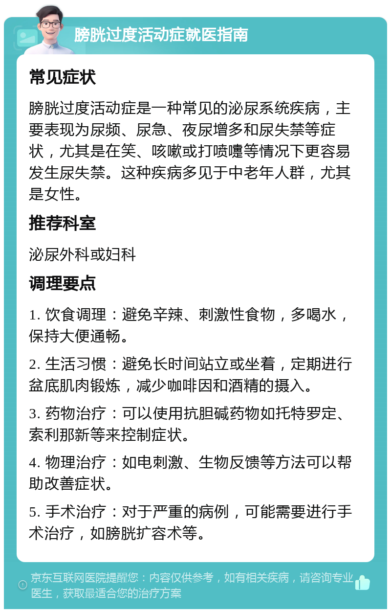 膀胱过度活动症就医指南 常见症状 膀胱过度活动症是一种常见的泌尿系统疾病，主要表现为尿频、尿急、夜尿增多和尿失禁等症状，尤其是在笑、咳嗽或打喷嚏等情况下更容易发生尿失禁。这种疾病多见于中老年人群，尤其是女性。 推荐科室 泌尿外科或妇科 调理要点 1. 饮食调理：避免辛辣、刺激性食物，多喝水，保持大便通畅。 2. 生活习惯：避免长时间站立或坐着，定期进行盆底肌肉锻炼，减少咖啡因和酒精的摄入。 3. 药物治疗：可以使用抗胆碱药物如托特罗定、索利那新等来控制症状。 4. 物理治疗：如电刺激、生物反馈等方法可以帮助改善症状。 5. 手术治疗：对于严重的病例，可能需要进行手术治疗，如膀胱扩容术等。