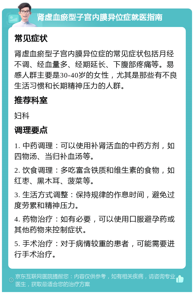 肾虚血瘀型子宫内膜异位症就医指南 常见症状 肾虚血瘀型子宫内膜异位症的常见症状包括月经不调、经血量多、经期延长、下腹部疼痛等。易感人群主要是30-40岁的女性，尤其是那些有不良生活习惯和长期精神压力的人群。 推荐科室 妇科 调理要点 1. 中药调理：可以使用补肾活血的中药方剂，如四物汤、当归补血汤等。 2. 饮食调理：多吃富含铁质和维生素的食物，如红枣、黑木耳、菠菜等。 3. 生活方式调整：保持规律的作息时间，避免过度劳累和精神压力。 4. 药物治疗：如有必要，可以使用口服避孕药或其他药物来控制症状。 5. 手术治疗：对于病情较重的患者，可能需要进行手术治疗。