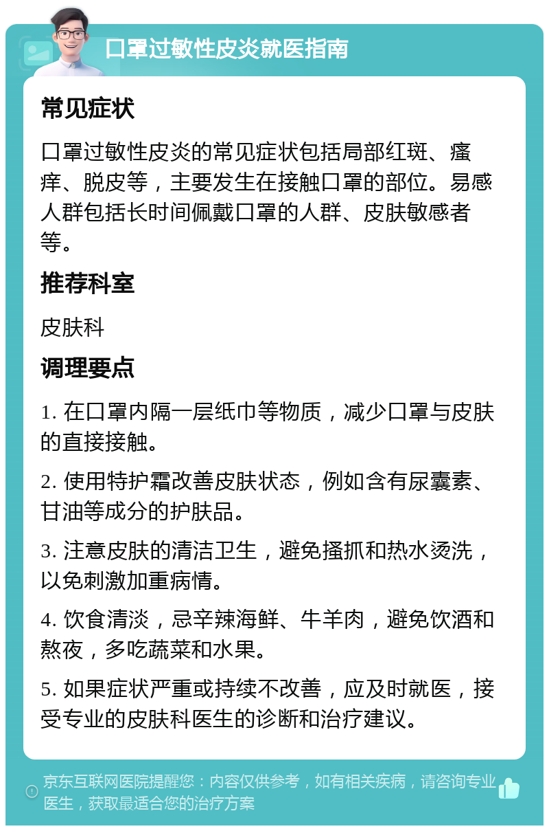 口罩过敏性皮炎就医指南 常见症状 口罩过敏性皮炎的常见症状包括局部红斑、瘙痒、脱皮等，主要发生在接触口罩的部位。易感人群包括长时间佩戴口罩的人群、皮肤敏感者等。 推荐科室 皮肤科 调理要点 1. 在口罩内隔一层纸巾等物质，减少口罩与皮肤的直接接触。 2. 使用特护霜改善皮肤状态，例如含有尿囊素、甘油等成分的护肤品。 3. 注意皮肤的清洁卫生，避免搔抓和热水烫洗，以免刺激加重病情。 4. 饮食清淡，忌辛辣海鲜、牛羊肉，避免饮酒和熬夜，多吃蔬菜和水果。 5. 如果症状严重或持续不改善，应及时就医，接受专业的皮肤科医生的诊断和治疗建议。