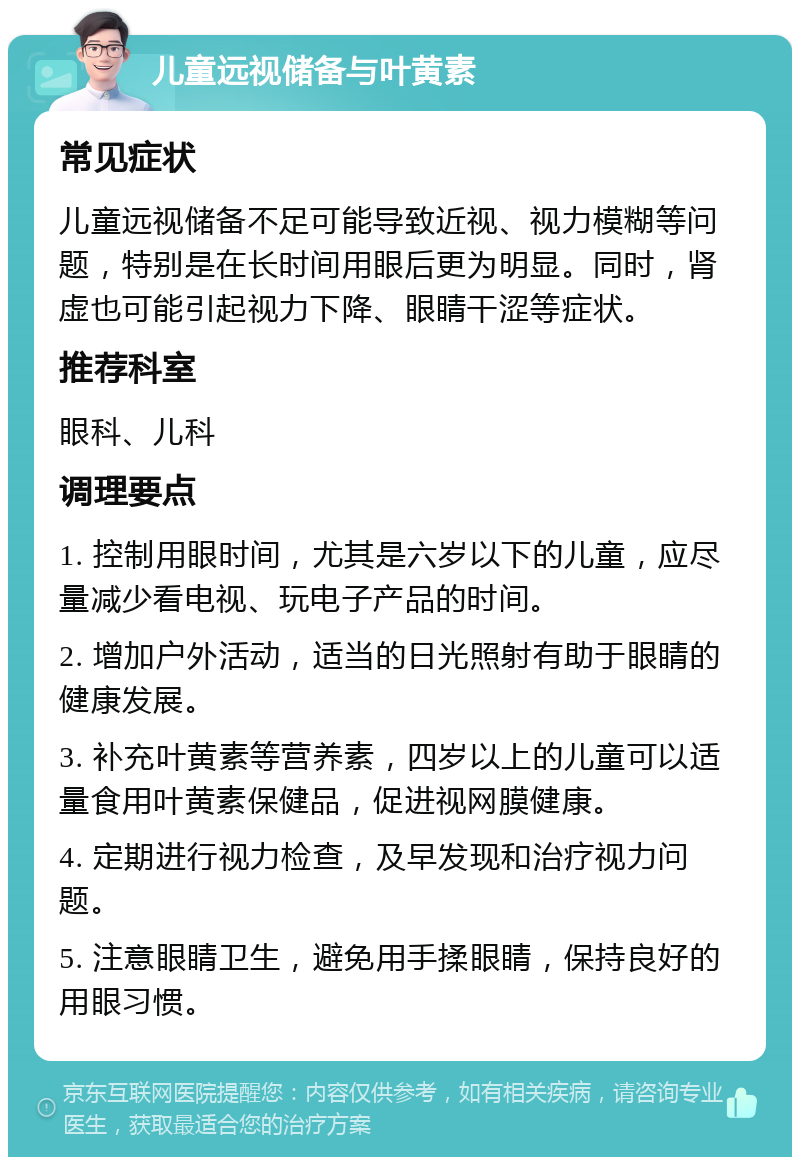 儿童远视储备与叶黄素 常见症状 儿童远视储备不足可能导致近视、视力模糊等问题，特别是在长时间用眼后更为明显。同时，肾虚也可能引起视力下降、眼睛干涩等症状。 推荐科室 眼科、儿科 调理要点 1. 控制用眼时间，尤其是六岁以下的儿童，应尽量减少看电视、玩电子产品的时间。 2. 增加户外活动，适当的日光照射有助于眼睛的健康发展。 3. 补充叶黄素等营养素，四岁以上的儿童可以适量食用叶黄素保健品，促进视网膜健康。 4. 定期进行视力检查，及早发现和治疗视力问题。 5. 注意眼睛卫生，避免用手揉眼睛，保持良好的用眼习惯。