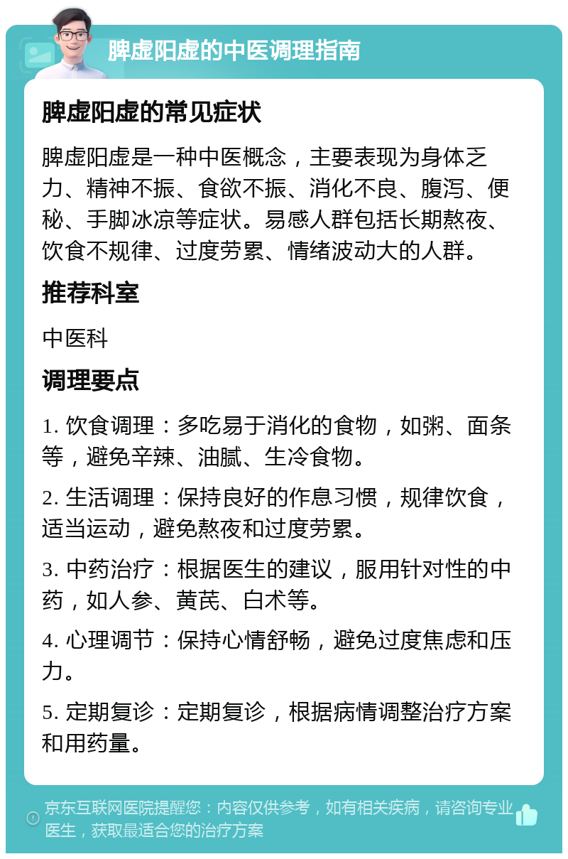 脾虚阳虚的中医调理指南 脾虚阳虚的常见症状 脾虚阳虚是一种中医概念，主要表现为身体乏力、精神不振、食欲不振、消化不良、腹泻、便秘、手脚冰凉等症状。易感人群包括长期熬夜、饮食不规律、过度劳累、情绪波动大的人群。 推荐科室 中医科 调理要点 1. 饮食调理：多吃易于消化的食物，如粥、面条等，避免辛辣、油腻、生冷食物。 2. 生活调理：保持良好的作息习惯，规律饮食，适当运动，避免熬夜和过度劳累。 3. 中药治疗：根据医生的建议，服用针对性的中药，如人参、黄芪、白术等。 4. 心理调节：保持心情舒畅，避免过度焦虑和压力。 5. 定期复诊：定期复诊，根据病情调整治疗方案和用药量。