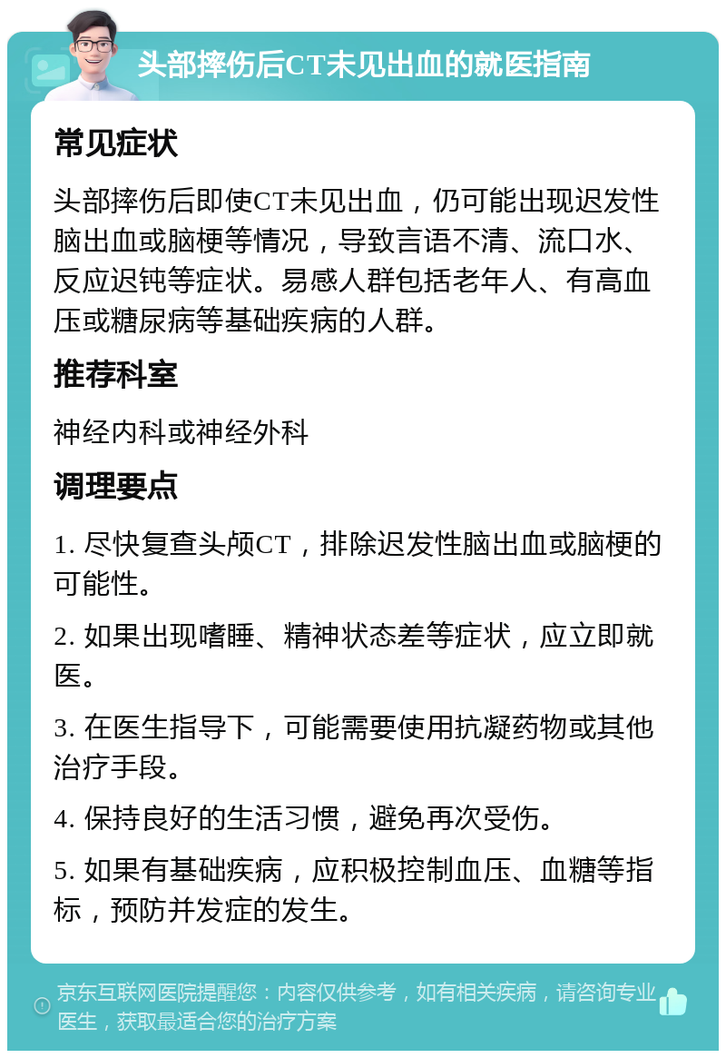 头部摔伤后CT未见出血的就医指南 常见症状 头部摔伤后即使CT未见出血，仍可能出现迟发性脑出血或脑梗等情况，导致言语不清、流口水、反应迟钝等症状。易感人群包括老年人、有高血压或糖尿病等基础疾病的人群。 推荐科室 神经内科或神经外科 调理要点 1. 尽快复查头颅CT，排除迟发性脑出血或脑梗的可能性。 2. 如果出现嗜睡、精神状态差等症状，应立即就医。 3. 在医生指导下，可能需要使用抗凝药物或其他治疗手段。 4. 保持良好的生活习惯，避免再次受伤。 5. 如果有基础疾病，应积极控制血压、血糖等指标，预防并发症的发生。