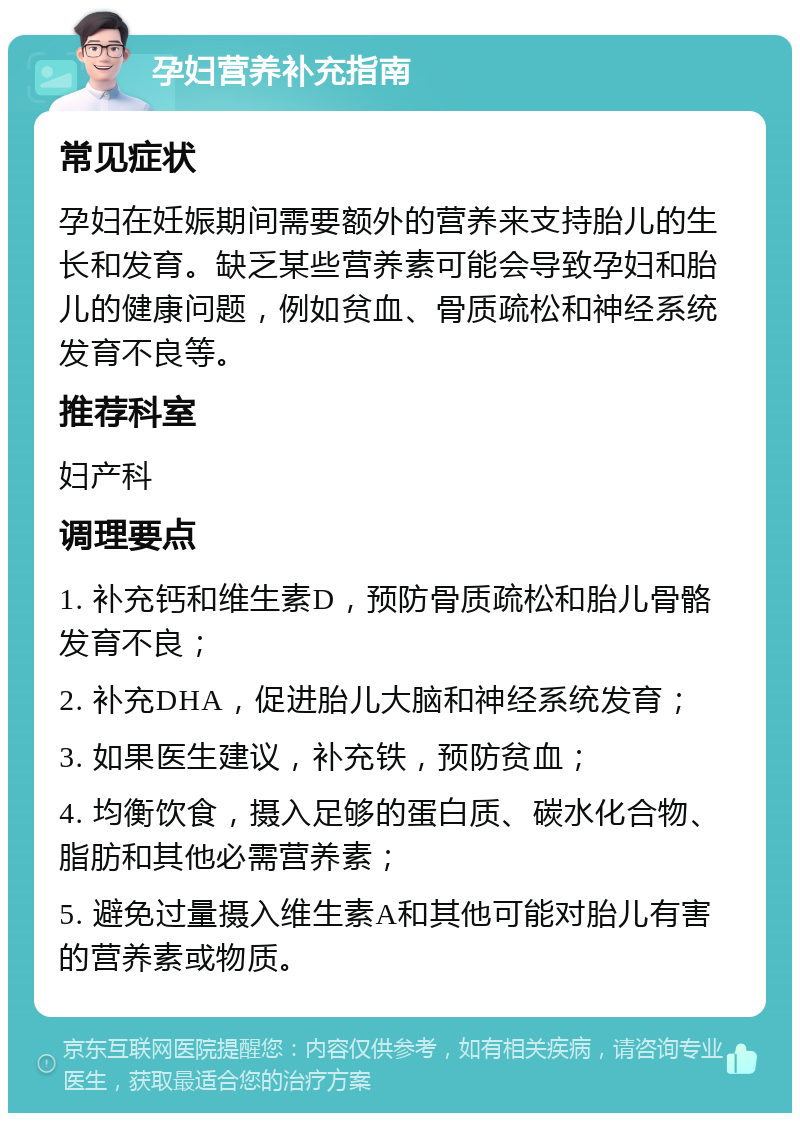 孕妇营养补充指南 常见症状 孕妇在妊娠期间需要额外的营养来支持胎儿的生长和发育。缺乏某些营养素可能会导致孕妇和胎儿的健康问题，例如贫血、骨质疏松和神经系统发育不良等。 推荐科室 妇产科 调理要点 1. 补充钙和维生素D，预防骨质疏松和胎儿骨骼发育不良； 2. 补充DHA，促进胎儿大脑和神经系统发育； 3. 如果医生建议，补充铁，预防贫血； 4. 均衡饮食，摄入足够的蛋白质、碳水化合物、脂肪和其他必需营养素； 5. 避免过量摄入维生素A和其他可能对胎儿有害的营养素或物质。