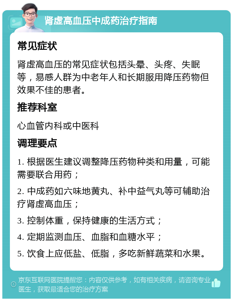 肾虚高血压中成药治疗指南 常见症状 肾虚高血压的常见症状包括头晕、头疼、失眠等，易感人群为中老年人和长期服用降压药物但效果不佳的患者。 推荐科室 心血管内科或中医科 调理要点 1. 根据医生建议调整降压药物种类和用量，可能需要联合用药； 2. 中成药如六味地黄丸、补中益气丸等可辅助治疗肾虚高血压； 3. 控制体重，保持健康的生活方式； 4. 定期监测血压、血脂和血糖水平； 5. 饮食上应低盐、低脂，多吃新鲜蔬菜和水果。