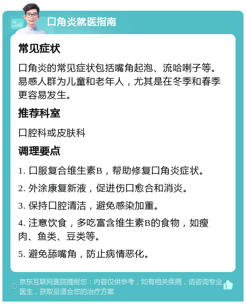 口角炎就医指南 常见症状 口角炎的常见症状包括嘴角起泡、流哈喇子等。易感人群为儿童和老年人，尤其是在冬季和春季更容易发生。 推荐科室 口腔科或皮肤科 调理要点 1. 口服复合维生素B，帮助修复口角炎症状。 2. 外涂康复新液，促进伤口愈合和消炎。 3. 保持口腔清洁，避免感染加重。 4. 注意饮食，多吃富含维生素B的食物，如瘦肉、鱼类、豆类等。 5. 避免舔嘴角，防止病情恶化。