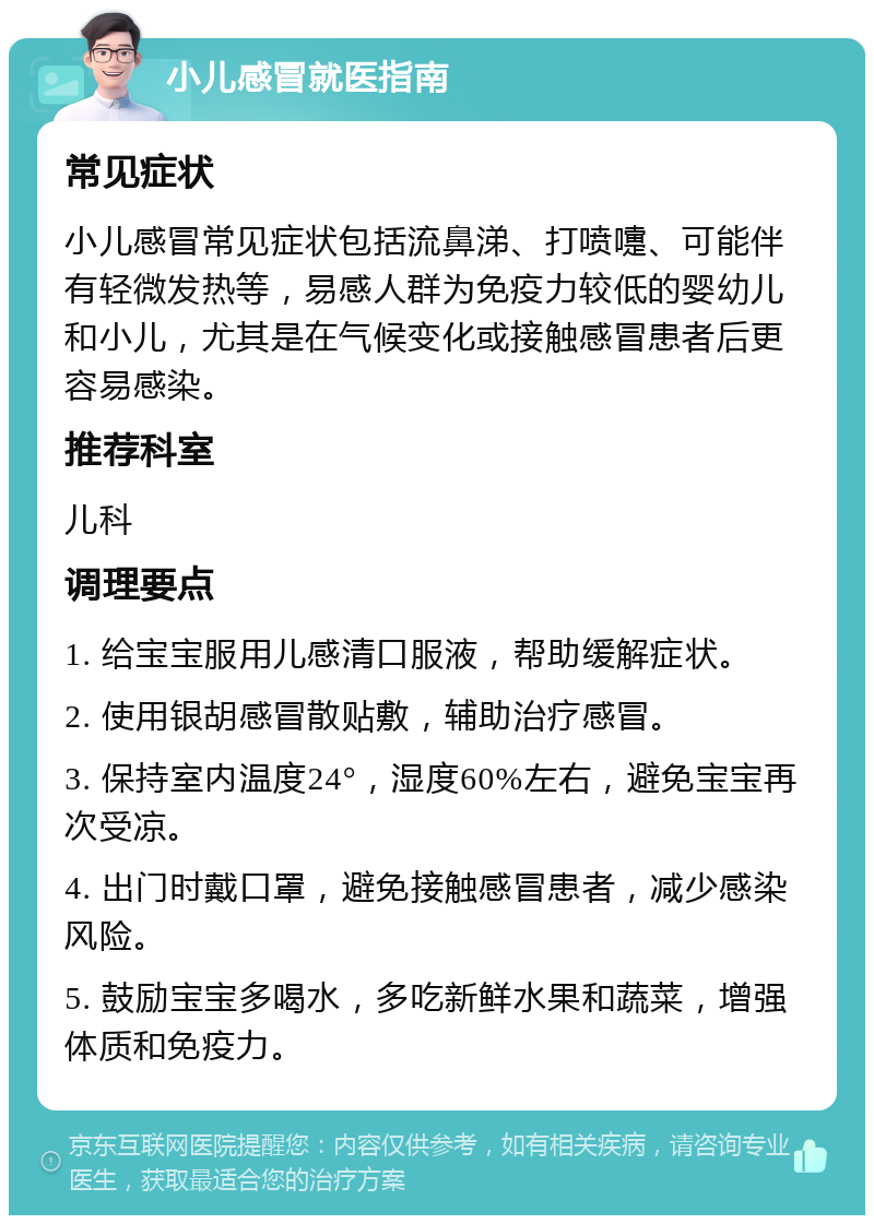 小儿感冒就医指南 常见症状 小儿感冒常见症状包括流鼻涕、打喷嚏、可能伴有轻微发热等，易感人群为免疫力较低的婴幼儿和小儿，尤其是在气候变化或接触感冒患者后更容易感染。 推荐科室 儿科 调理要点 1. 给宝宝服用儿感清口服液，帮助缓解症状。 2. 使用银胡感冒散贴敷，辅助治疗感冒。 3. 保持室内温度24°，湿度60%左右，避免宝宝再次受凉。 4. 出门时戴口罩，避免接触感冒患者，减少感染风险。 5. 鼓励宝宝多喝水，多吃新鲜水果和蔬菜，增强体质和免疫力。