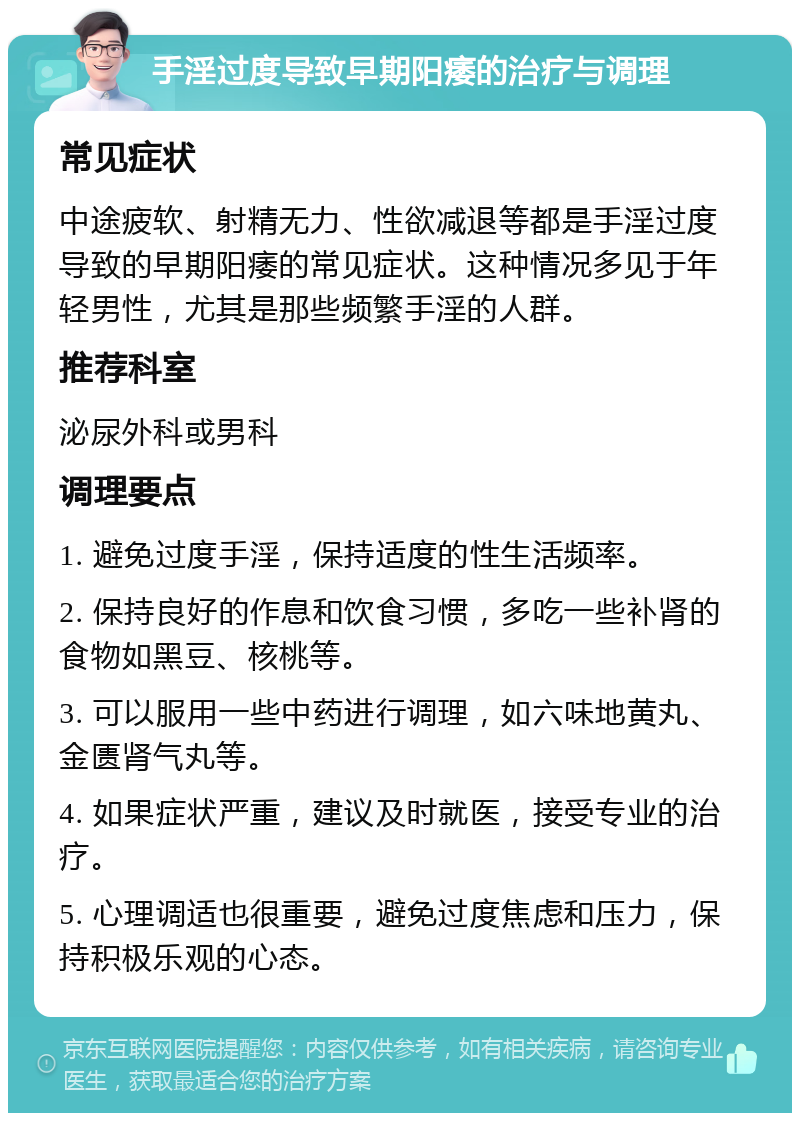 手淫过度导致早期阳痿的治疗与调理 常见症状 中途疲软、射精无力、性欲减退等都是手淫过度导致的早期阳痿的常见症状。这种情况多见于年轻男性，尤其是那些频繁手淫的人群。 推荐科室 泌尿外科或男科 调理要点 1. 避免过度手淫，保持适度的性生活频率。 2. 保持良好的作息和饮食习惯，多吃一些补肾的食物如黑豆、核桃等。 3. 可以服用一些中药进行调理，如六味地黄丸、金匮肾气丸等。 4. 如果症状严重，建议及时就医，接受专业的治疗。 5. 心理调适也很重要，避免过度焦虑和压力，保持积极乐观的心态。