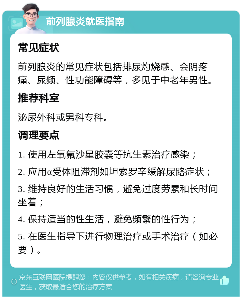 前列腺炎就医指南 常见症状 前列腺炎的常见症状包括排尿灼烧感、会阴疼痛、尿频、性功能障碍等，多见于中老年男性。 推荐科室 泌尿外科或男科专科。 调理要点 1. 使用左氧氟沙星胶囊等抗生素治疗感染； 2. 应用α受体阻滞剂如坦索罗辛缓解尿路症状； 3. 维持良好的生活习惯，避免过度劳累和长时间坐着； 4. 保持适当的性生活，避免频繁的性行为； 5. 在医生指导下进行物理治疗或手术治疗（如必要）。