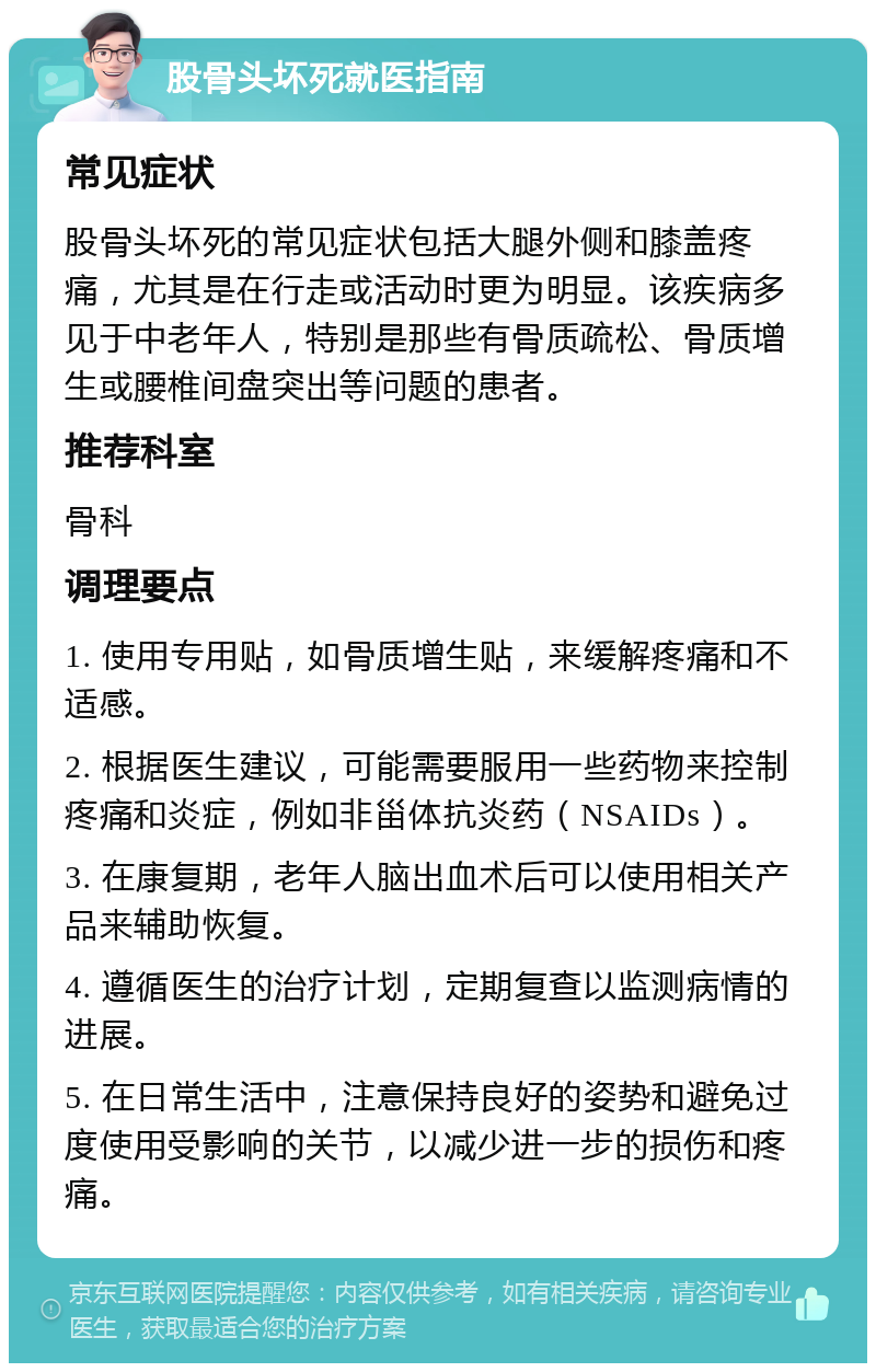 股骨头坏死就医指南 常见症状 股骨头坏死的常见症状包括大腿外侧和膝盖疼痛，尤其是在行走或活动时更为明显。该疾病多见于中老年人，特别是那些有骨质疏松、骨质增生或腰椎间盘突出等问题的患者。 推荐科室 骨科 调理要点 1. 使用专用贴，如骨质增生贴，来缓解疼痛和不适感。 2. 根据医生建议，可能需要服用一些药物来控制疼痛和炎症，例如非甾体抗炎药（NSAIDs）。 3. 在康复期，老年人脑出血术后可以使用相关产品来辅助恢复。 4. 遵循医生的治疗计划，定期复查以监测病情的进展。 5. 在日常生活中，注意保持良好的姿势和避免过度使用受影响的关节，以减少进一步的损伤和疼痛。