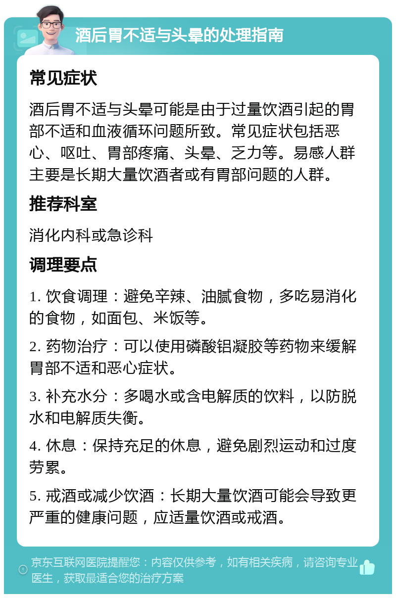 酒后胃不适与头晕的处理指南 常见症状 酒后胃不适与头晕可能是由于过量饮酒引起的胃部不适和血液循环问题所致。常见症状包括恶心、呕吐、胃部疼痛、头晕、乏力等。易感人群主要是长期大量饮酒者或有胃部问题的人群。 推荐科室 消化内科或急诊科 调理要点 1. 饮食调理：避免辛辣、油腻食物，多吃易消化的食物，如面包、米饭等。 2. 药物治疗：可以使用磷酸铝凝胶等药物来缓解胃部不适和恶心症状。 3. 补充水分：多喝水或含电解质的饮料，以防脱水和电解质失衡。 4. 休息：保持充足的休息，避免剧烈运动和过度劳累。 5. 戒酒或减少饮酒：长期大量饮酒可能会导致更严重的健康问题，应适量饮酒或戒酒。