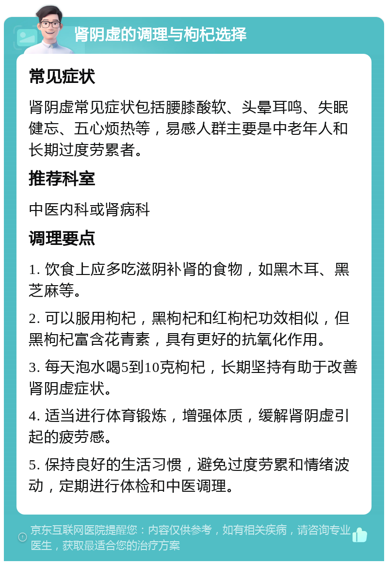 肾阴虚的调理与枸杞选择 常见症状 肾阴虚常见症状包括腰膝酸软、头晕耳鸣、失眠健忘、五心烦热等，易感人群主要是中老年人和长期过度劳累者。 推荐科室 中医内科或肾病科 调理要点 1. 饮食上应多吃滋阴补肾的食物，如黑木耳、黑芝麻等。 2. 可以服用枸杞，黑枸杞和红枸杞功效相似，但黑枸杞富含花青素，具有更好的抗氧化作用。 3. 每天泡水喝5到10克枸杞，长期坚持有助于改善肾阴虚症状。 4. 适当进行体育锻炼，增强体质，缓解肾阴虚引起的疲劳感。 5. 保持良好的生活习惯，避免过度劳累和情绪波动，定期进行体检和中医调理。